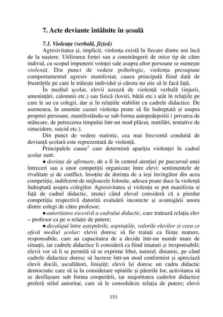 7. Acte deviante întâlnite în ºcoalã
7.1. Violenþa (verbalã, fizicã)
Agresivitatea ºi, implicit, violenþa existã în fiecare dintre noi încã
de la naºtere. Utilizarea forþei sau a constrângerii de orice tip de cãtre
individ, cu scopul impunerii voinþei sale asupra altor persoane se numeºte
violenþã. Din punct de vedere psihologic, violenþa presupune
comportamentul agresiv manifestat, cauza principalã fiind datã de
frustrãrile pe care le trãieºte individul ºi cãrora nu ºtie sã le facã faþã.
În mediul ºcolar, elevii uzeazã de violenþã verbalã (injurii,
ameninþãri, calomnii etc.) sau fizicã (loviri, bãtãi etc.) atât în relaþiile pe
care le au cu colegii, dar ºi în relaþiile stabilite cu cadrele didactice. De
asemenea, în anumite cazuri violenþa poate sã fie îndreptatã ºi asupra
propriei persoane, manifestându-se sub forma autopedepsirii ( privarea de
mâncare, de petrecerea timpului într-un mod plãcut, mutilãri, tentative de
sinucidere, suicid etc.).
Din punct de vedere statistic, cea mai frecventã conduitã de
devianþã ºcolarã este reprezentatã de violenþã.
Principalele cauze7
care determinã apariþia violenþei în cadrul
ºcolar sunt:
dorinþa de afirmare, de a fi în centrul atenþiei pe parcursul unei
întreceri sau a unor competiþii organizate între elevi: sentimentele de
rivalitate ºi de conflict, însoþite de dorinþa de a ieºi învingãtor din acea
competiþie, indiferent de mijloacele folosite, adesea poate duce la violenþã
îndreptatã asupra colegilor. Agresivitatea ºi violenþa se pot manifesta ºi
faþã de cadrul didactic, atunci când elevul considerã cã a pierdut
competiþia respectivã datoritã evaluãrii incorecte ºi avantajãrii unora
dintre colegi de cãtre profesor;
autoritatea excesivã a cadrului didactic, care trateazã relaþia elev
– profesor ca pe o relaþie de putere;
decalajul între aºteptãrile, aspiraþiile, valorile elevilor ºi ceea ce
oferã mediul ºcolar: elevii doresc sã fie trataþi ca fiinþe mature,
responsabile, care au capacitatea de a decide într-un numãr mare de
situaþii, iar cadrele didactice îi considerã ca fiind imaturi ºi iresponsabili;
elevii vor sã li se permitã sã se exprime liber, natural, dinamic, pe când
cadrele didactice doresc sã lucreze într-un mod conformist ºi apreciazã
elevii docili, ascultãtori, liniºtiþi; elevii îºi doresc un cadru didactic
democratic care sã ia în considerare opiniile ºi pãrerile lor, activitatea sã
se desfãºoare sub forma cooperãrii, iar majoritatea cadrelor didactice
preferã stilul autoritar, care sã le consolideze relaþia de putere; elevii
151
 