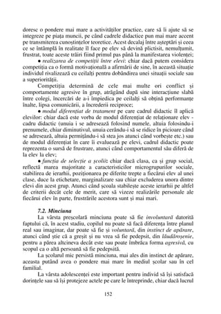 doresc o pondere mai mare a activitãþilor practice, care sã îi ajute sã se
integreze pe piaþa muncii, pe când cadrele didactice pun mai mare accent
pe transmiterea cunoºtinþelor teoretice. Acest decalaj între aºteptãri ºi ceea
ce se întâmplã în realitate îl face pe elev sã devinã plictisit, nemulþumit,
frustrat, toate aceste trãiri fiind primul pas pânã la manifestarea violenþei;
realizarea de competiþii între elevi: chiar dacã putem considera
competiþia ca o formã motivaþionalã a afirmãrii de sine, în aceastã situaþie
individul rivalizeazã cu ceilalþi pentru dobândirea unei situaþii sociale sau
a superioritãþii.
Competiþia determinã de cele mai multe ori conflict ºi
comportamente agresive în grup, atrãgând dupã sine interacþiune slabã
între colegi, încercãri de a-i împiedica pe ceilalþi sã obþinã performanþe
înalte, lipsa comunicãrii, a încrederii reciproce;
modul diferenþiat de tratament pe care cadrul didactic îl aplicã
elevilor: chiar dacã este vorba de modul diferenþiat de relaþionare elev -
cadru didactic (unuia i se adreseazã folosind numele, altuia folosindu-i
prenumele, chiar diminutivul, unuia cerându-i sã se ridice în picioare când
se adreseazã, altuia permiþându-i sã stea jos atunci când vorbeºte etc.) sau
de modul diferenþiat în care îi evalueazã pe elevi, cadrul didactic poate
reprezenta o sursã de frustrare, atunci când comportamentul sãu diferã de
la elev la elev;
funcþia de selecþie a ºcolii: chiar dacã clasa, ca ºi grup social,
reflectã marea majoritate a caracteristicilor microgrupurilor sociale,
stabilirea de ierarhii, poziþionarea pe diferite trepte a fiecãrui elev al unei
clase, duce la etichetare, marginalizare sau chiar excluderea unora dintre
elevi din acest grup. Atunci când ºcoala stabileºte aceste ierarhii pe altfel
de criterii decât cele de merit, care sã vizeze realizãrile personale ale
fiecãrui elev în parte, frustrãrile acestora sunt ºi mai mari.
7.2. Minciuna
La vârsta preºcolarã minciuna poate sã fie involuntarã datoritã
faptului cã, în acest stadiu, copilul nu poate sã facã diferenþa între planul
real sau imaginar, dar poate sã fie ºi voluntarã, din instinct de apãrare,
atunci când ºtie cã a greºit ºi nu vrea sã fie pedepsit, din lãudãroºenie,
pentru a pãrea altcineva decât este sau poate îmbrãca forma agresivã, cu
scopul ca o altã persoanã sã fie pedepsitã.
La ºcolarul mic persistã minciuna, mai ales din instinct de apãrare,
aceasta putând avea o pondere mai mare în mediul ºcolar sau în cel
familial.
La vârsta adolescenþei este important pentru individ sã îºi satisfacã
dorinþele sau sã îºi protejeze actele pe care le întreprinde, chiar dacã lucrul
152
 