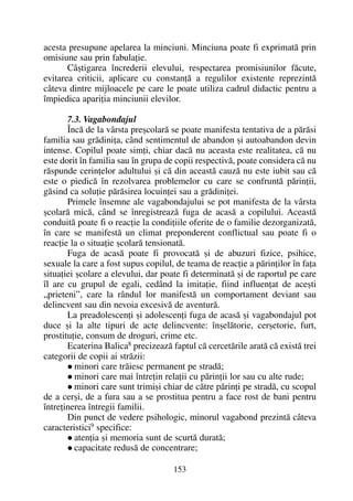 acesta presupune apelarea la minciuni. Minciuna poate fi exprimatã prin
omisiune sau prin fabulaþie.
Câºtigarea încrederii elevului, respectarea promisiunilor fãcute,
evitarea criticii, aplicare cu constanþã a regulilor existente reprezintã
câteva dintre mijloacele pe care le poate utiliza cadrul didactic pentru a
împiedica apariþia minciunii elevilor.
7.3. Vagabondajul
Încã de la vârsta preºcolarã se poate manifesta tentativa de a pãrãsi
familia sau grãdiniþa, când sentimentul de abandon ºi autoabandon devin
intense. Copilul poate simþi, chiar dacã nu aceasta este realitatea, cã nu
este dorit în familia sau în grupa de copii respectivã, poate considera cã nu
rãspunde cerinþelor adultului ºi cã din aceastã cauzã nu este iubit sau cã
este o piedicã în rezolvarea problemelor cu care se confruntã pãrinþii,
gãsind ca soluþie pãrãsirea locuinþei sau a grãdiniþei.
Primele însemne ale vagabondajului se pot manifesta de la vârsta
ºcolarã micã, când se înregistreazã fuga de acasã a copilului. Aceastã
conduitã poate fi o reacþie la condiþiile oferite de o familie dezorganizatã,
în care se manifestã un climat preponderent conflictual sau poate fi o
reacþie la o situaþie ºcolarã tensionatã.
Fuga de acasã poate fi provocatã ºi de abuzuri fizice, psihice,
sexuale la care a fost supus copilul, de teama de reacþie a pãrinþilor în faþa
situaþiei ºcolare a elevului, dar poate fi determinatã ºi de raportul pe care
îl are cu grupul de egali, cedând la imitaþie, fiind influenþat de aceºti
„prieteni”, care la rândul lor manifestã un comportament deviant sau
delincvent sau din nevoia excesivã de aventurã.
La preadolescenþi ºi adolescenþi fuga de acasã ºi vagabondajul pot
duce ºi la alte tipuri de acte delincvente: înºelãtorie, cerºetorie, furt,
prostituþie, consum de droguri, crime etc.
Ecaterina Balica8
precizeazã faptul cã cercetãrile aratã cã existã trei
categorii de copii ai strãzii:
minori care trãiesc permanent pe stradã;
minori care mai întreþin relaþii cu pãrinþii lor sau cu alte rude;
minori care sunt trimiºi chiar de cãtre pãrinþi pe stradã, cu scopul
de a cerºi, de a fura sau a se prostitua pentru a face rost de bani pentru
întreþinerea întregii familii.
Din punct de vedere psihologic, minorul vagabond prezintã câteva
caracteristici9 specifice:
atenþia ºi memoria sunt de scurtã duratã;
capacitate redusã de concentrare;
153
 