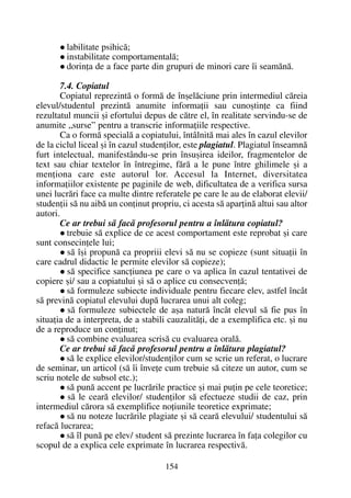 labilitate psihicã;
instabilitate comportamentalã;
dorinþa de a face parte din grupuri de minori care îi seamãnã.
7.4. Copiatul
Copiatul reprezintã o formã de înºelãciune prin intermediul cãreia
elevul/studentul prezintã anumite informaþii sau cunoºtinþe ca fiind
rezultatul muncii ºi efortului depus de cãtre el, în realitate servindu-se de
anumite „surse” pentru a transcrie informaþiile respective.
Ca o formã specialã a copiatului, întâlnitã mai ales în cazul elevilor
de la ciclul liceal ºi în cazul studenþilor, este plagiatul. Plagiatul înseamnã
furt intelectual, manifestându-se prin însuºirea ideilor, fragmentelor de
text sau chiar textelor în întregime, fãrã a le pune între ghilimele ºi a
menþiona care este autorul lor. Accesul la Internet, diversitatea
informaþiilor existente pe paginile de web, dificultatea de a verifica sursa
unei lucrãri face ca multe dintre referatele pe care le au de elaborat elevii/
studenþii sã nu aibã un conþinut propriu, ci acesta sã aparþinã altui sau altor
autori.
Ce ar trebui sã facã profesorul pentru a înlãtura copiatul?
trebuie sã explice de ce acest comportament este reprobat ºi care
sunt consecinþele lui;
sã îºi propunã ca propriii elevi sã nu se copieze (sunt situaþii în
care cadrul didactic le permite elevilor sã copieze);
sã specifice sancþiunea pe care o va aplica în cazul tentativei de
copiere ºi/ sau a copiatului ºi sã o aplice cu consecvenþã;
sã formuleze subiecte individuale pentru fiecare elev, astfel încât
sã previnã copiatul elevului dupã lucrarea unui alt coleg;
sã formuleze subiectele de aºa naturã încât elevul sã fie pus în
situaþia de a interpreta, de a stabili cauzalitãþi, de a exemplifica etc. ºi nu
de a reproduce un conþinut;
sã combine evaluarea scrisã cu evaluarea oralã.
Ce ar trebui sã facã profesorul pentru a înlãtura plagiatul?
sã le explice elevilor/studenþilor cum se scrie un referat, o lucrare
de seminar, un articol (sã îi înveþe cum trebuie sã citeze un autor, cum se
scriu notele de subsol etc.);
sã punã accent pe lucrãrile practice ºi mai puþin pe cele teoretice;
sã le cearã elevilor/ studenþilor sã efectueze studii de caz, prin
intermediul cãrora sã exemplifice noþiunile teoretice exprimate;
sã nu noteze lucrãrile plagiate ºi sã cearã elevului/ studentului sã
refacã lucrarea;
sã îl punã pe elev/ student sã prezinte lucrarea în faþa colegilor cu
scopul de a explica cele exprimate în lucrarea respectivã.
154
 