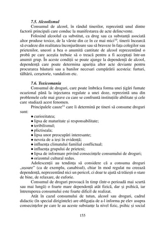 7.5. Alcoolismul
Consumul de alcool, în rândul tinerilor, reprezintã unul dintre
factorii principali care conduc la manifestarea de acte delincvente.
Folosind alcoolul ca substitut, ca drog sau ca substanþã asociatã
altor produse toxice, de la vârste din ce în ce mai mici10, tinerii încearcã
sã evadeze din realitatea înconjurãtoare sau sã braveze în faþa colegilor sau
prietenilor, uneori a bea o anumitã cantitate de alcool reprezentând o
probã pe care aceºtia trebuie sã o treacã pentru a fi acceptaþi într-un
anumit grup. În aceste condiþii se poate ajunge la dependenþã de alcool,
dependenþã care poate determina apariþia altor acte deviante pentru
procurarea bãuturii sau a banilor necesari cumpãrãrii acesteia: furturi,
tâlhãrii, cerºetorie, vandalism etc.
7.6. Toxicomania
Consumul de droguri, care poate îmbrãca forma unei þigãri fumate
ocazional pânã la injectarea regulate a unei doze, reprezintã una din
problemele cele mai grave cu care se confruntã instituþiile abilitate ºi cele
care studiazã acest fenomen.
Principalele cauze11
care îi determinã pe tineri sã consume droguri
sunt:
curiozitatea;
lipsa de maturitate ºi responsabilitate;
teribilismul;
plictiseala;
lipsa unor preocupãri interesante;
nevoia de a ieºi în evidenþã;
influenþa climatului familial conflictual;
influenþa grupului de prieteni;
lipsa de informare privind consecinþele consumului de droguri;
orizontul cultural redus.
Adolescenþii au tendinþa sã considere cã a consuma droguri
„uºoare” (ca de exemplu, canabisul), chiar în mod regulat nu creeazã
dependenþã, neprezentând nici un pericol, ci doar te ajutã sã trãieºti o stare
de bine, de relaxare, de euforie.
Consumul de droguri provoacã în timp (într-o perioadã mai scurtã
sau mai lungã) o foarte mare dependenþã atât fizicã, dar ºi psihicã, iar
întreruperea consumului este foarte dificil de realizat.
Atât în cazul consumului de tutun, alcool sau droguri, cadrul
didactic (în special dirigintele) are obligaþia de a-l informa pe elev asupra
consecinþelor pe care le au aceste substanþe la nivel fizic, psihic ºi social
155
 