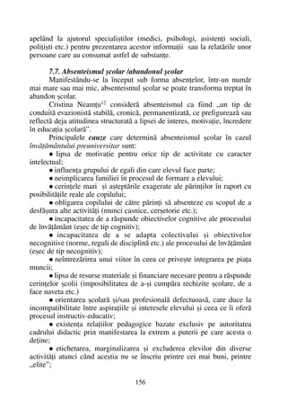 apelând la ajutorul specialiºtilor (medici, psihologi, asistenþi sociali,
poliþiºti etc.) pentru prezentarea acestor informaþii sau la relatãrile unor
persoane care au consumat astfel de substanþe.
7.7. Absenteismul ºcolar /abandonul ºcolar
Manifestându-se la început sub forma absenþelor, într-un numãr
mai mare sau mai mic, absenteismul ºcolar se poate transforma treptat în
abandon ºcolar.
Cristina Neamþu12
considerã absenteismul ca fiind „un tip de
conduitã evazionistã stabilã, cronicã, permanentizatã, ce prefigureazã sau
reflectã deja atitudinea structuratã a lipsei de interes, motivaþie, încredere
în educaþia ºcolarã”.
Principalele cauze care determinã absenteismul ºcolar în cazul
învãþãmântului preuniversitar sunt:
lipsa de motivaþie pentru orice tip de activitate cu caracter
intelectual;
influenþa grupului de egali din care elevul face parte;
neimplicarea familiei în procesul de formare a elevului;
cerinþele mari ºi aºteptãrile exagerate ale pãrinþilor în raport cu
posibilitãþile reale ale copilului;
obligarea copilului de cãtre pãrinþi sã absenteze cu scopul de a
desfãºura alte activitãþi (munci casnice, cerºetorie etc.);
incapacitatea de a rãspunde obiectivelor cognitive ale procesului
de învãþãmânt (eºec de tip cognitiv);
incapacitatea de a se adapta colectivului ºi obiectivelor
necognitive (norme, reguli de disciplinã etc.) ale procesului de învãþãmânt
(eºec de tip necognitiv);
neîntrezãrirea unui viitor în ceea ce priveºte integrarea pe piaþa
muncii;
lipsa de resurse materiale ºi financiare necesare pentru a rãspunde
cerinþelor ºcolii (imposibilitatea de a-ºi cumpãra rechizite ºcolare, de a
face naveta etc.)
orientarea ºcolarã ºi/sau profesionalã defectuoasã, care duce la
incompatibilitate între aspiraþiile ºi interesele elevului ºi ceea ce îi oferã
procesul instructiv-educativ;
existenþa relaþiilor pedagogice bazate exclusiv pe autoritatea
cadrului didactic prin manifestarea la extrem a puterii pe care acesta o
deþine;
etichetarea, marginalizarea ºi excluderea elevilor din diverse
activitãþi atunci când aceºtia nu se înscriu printre cei mai buni, printre
„elite”;
156
 