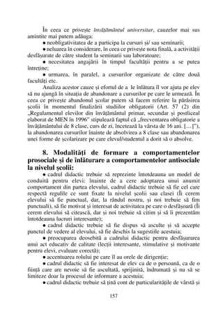 În ceea ce priveºte învãþãmântul universitar, cauzelor mai sus
amintite mai putem adãuga:
neobligativitatea de a participa la cursuri ºi/ sau seminarii;
neluarea în considerare, în ceea ce priveºte nota finalã, a activitãþii
desfãºurate de cãtre student la seminarii sau laboratoare;
necesitatea angajãrii în timpul facultãþii pentru a se putea
întreþine;
urmarea, în paralel, a cursurilor organizate de cãtre douã
facultãþi etc.
Analiza acestor cauze ºi efortul de a le înlãtura îl vor ajuta pe elev
sã nu ajungã în situaþia de abandonare a cursurilor pe care le urmeazã. În
ceea ce priveºte abandonul ºcolar putem sã facem referire la pãrãsirea
ºcolii în momentul finalizãrii studiilor obligatorii (Art. 57 (2) din
„Regulamentul elevilor din învãþãmântul primar, secundar ºi postliceal
elaborat de MEN în 1996” stipuleazã faptul cã „frecventarea obligatorie a
învãþãmântului de 8 clase, curs de zi, înceteazã la vârsta de 16 ani. […]”),
la abandonarea cursurilor înainte de absolvirea a 8 clase sau abandonarea
unei forme de ºcolarizare pe care elevul/studentul a dorit sã o absolve.
8. Modalitãþi de formare a comportamentelor
prosociale ºi de înlãturare a comportamentelor antisociale
la nivelul ºcolii:
cadrul didactic trebuie sã reprezinte întotdeauna un model de
conduitã pentru elevi: înainte de a cere adoptarea unui anumit
comportament din partea elevului, cadrul didactic trebuie sã fie cel care
respectã regulile ce sunt fixate la nivelul ºcolii sau clasei (Îi cerem
elevului sã fie punctual, dar, la rândul nostru, ºi noi trebuie sã fim
punctuali), sã fie motivat ºi interesat de activitatea pe care o desfãºoarã (Îi
cerem elevului sã citeascã, dar ºi noi trebuie sã citim ºi sã îi prezentãm
întotdeauna lucruri interesante);
cadrul didactic trebuie sã fie dispus sã asculte ºi sã accepte
punctul de vedere al elevului, sã fie deschis la sugestiile acestuia;
preocuparea deosebitã a cadrului didactic pentru desfãºurarea
unui act educativ de calitate (lecþii interesante, stimulative ºi motivante
pentru elevi, evaluare corectã);
accentuarea rolului pe care îl au orele de dirigenþie;
cadrul didactic sã fie interesat de elev ca de o persoanã, ca de o
fiinþã care are nevoie sã fie ascultatã, sprijinitã, îndrumatã ºi nu sã se
limiteze doar la procesul de informare a acestuia;
cadrul didactic trebuie sã þinã cont de particularitãþile de vârstã ºi
157
 