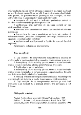 individuale ale elevilor, dar sã îi trateze pe aceºtia în mod egal, indiferent
de sex, de situaþie materialã sau socialã, de etnie, de structura familiei din
care provin, de particularitãþile psihologice (de exemplu, un elev
extravertit poate fi „mai simpatic” decât unul introvertit);
recurgerea cât mai rarã la pedeapsã, punându-se accent pe
întãrirea comportamentelor pozitive (prosociale);
desfãºurarea unei activitãþi de orientare ºcolarã ºi/ sau
profesionalã de calitate;
motivarea elevului/studentului pentru desfãºurarea de activitãþi
prosociale;
descoperirea la timp a conduitelor deviante ale elevilor ºi
orientarea acestora (individual sau împreunã cu întreaga familie) cãtre un
specialist (consilier ºcolar, psiholog);
implicarea mult mai însemnatã a familiei în procesul formãrii
copilului;
planificarea judicioasã a timpului liber.
Teme de reflecþie:
1. Daþi exemplu de comportamente nonconformiste întâlnite în
mediul ºcolar ºi menþionaþi posibilele consecinþe pe care acestea le pot avea.
2. Exemplificaþi câteva activitãþi pe care putem sã le desfãºurãm în
mediul ºcolar cu scopul de a forma comportamente prosociale.
3. Explicaþi procesul de socializare.
4. Exemplificaþi câteva activitãþi pe care putem sã le desfãºurãm în
mediul ºcolar cu scopul de a preveni apariþia comportamentelor deviante
sau delincvente în rândul elevilor/ studenþilor.
5. Precizaþi principalele comportamente antisociale pe care le poate
manifesta elevul/ studentul ºi modul în care acestea pot fi combãtute.
6. Daþi exemplu de un comportament deviant pe care l-aþi
manifestat la un moment dat ºi explicaþi procesul prin care acesta a fost
înlãturat.
Bibliografie selectivã:
Andrei, P., Sociologie generalã, Editura Polirom, Iaºi, 1997
Bolliet, D., Schmitt, J.-P., La socialisation, Breal, Paris, 2002
Boudon, R., Tratat de sociologie, Editura Humanitas, Bucureºti, 1992
158
 
