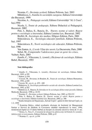 Neamþu, C., Devianþa ºcolarã, Editura Polirom, Iaºi, 2003
Mihãilescu, I., Familia în societãþile europene, Editura Universitãþii
din Bucureºti, 1999
Neculau, A., Pedagogie socialã, Editura Universitãþii “Al. I. Cuza”,
Iaºi,1994
Nicola, I., Tratat de pedagogie, Editura Didacticã ºi Pedagogicã,
Bucureºti, 2002
Pete, I., Balica, E., Banciu, D., Tineret, norme ºi valori. Repere
pentru o sociologie a tineretului, Editura Lumina Lex, Bucureºti, 2002
Rieffel, R., Sociologie des medias, Ellipses Edition, Paris, 2001
Stãnciulescu, E., Sociologia educaþiei familiale, Editura Polirom,
Iaºi, 1997
Stãnciulescu, E., Teorii sociologice ale educaþiei, Editura Polirom,
Iaºi, 1996
Van Zanten, A., L’ecole l’Etat des savoir, La Decouverte, Paris, 2000
Sebal, M., Comprendre l’adolescence pour en gerer les crises,
Vuibert, Paris, 2003
Zamfir, C., Vlãsceanu, L. (coord.), Dicþionar de sociologie, Editura
Babel, Bucureºti, 1993
Note bibliografice
1
Zamfir, C., Vlãsceanu, L. (coord.), Dicþionar de sociologie, Editura Babel,
Bucureºti, 1993, p.395
2
ibidem, p.394
3 Cusson, M., Devianþa, în Boudon, R., Tratat de sociologie, Editura Humanitas,
Bucureºti, 1992, p.440
4
Cusson, M., op.cit., p. 439 - 440
5
Rãdulescu, S., Sociologia problemelor sociale ale vârstelor, Editura Lumina Lex,
Bucureºti, 1992, p.202
6 Rãdulescu, S., Banciu, D, Introducere în sociologia delincvenþei juvenile, Editura
Medicalã, Bucureºti, 1990, p. 42-52
7
Neamþu, C., Devianþa ºcolarã, Editura Polirom, Iaºi, 2003, p.230-233
8
Pete, I., Balica, E., Banciu, D., Tineret, norme ºi valori. Repere pentru o
sociologie a tineretului, Editura Lumina Lex, Bucureºti, 2002, p. 306
9 Studiu întreprins de Organizaþia „Salvaþi Copiii”, apãrut în Info Salvaþi Copiii, nr.
1-2, 1999
10
Ecaterina Balica, citând rezultatele efectuate de Institutul de Management
Sanitar ºi Servicii de Sãnãtate în Cercetarea sãnãtãþii reproducerii la tineri, 1996,
menþioneazã faptul cã 1/3 dintre bãrbaþi au început sã consume alcool la vârsta de 11 ani.
11 Stoica, A., Ticu, C., Consumul de droguri la adolescenþi, în Ferreol, G. (coord.),
Adolescenþii ºi toxicomania, Editura Polirom, 2000, p.43
12
Neamþu, C., op.cit., p.194
159
 