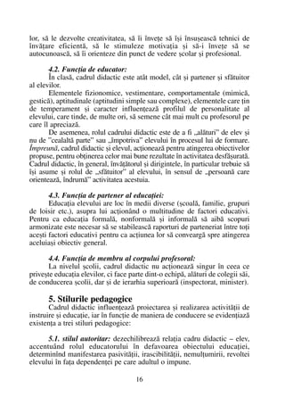 lor, sã le dezvolte creativitatea, sã îi înveþe sã îºi însuºeascã tehnici de
învãþare eficientã, sã le stimuleze motivaþia ºi sã-i înveþe sã se
autocunoascã, sã îi orienteze din punct de vedere ºcolar ºi profesional.
4.2. Funcþia de educator:
În clasã, cadrul didactic este atât model, cât ºi partener ºi sfãtuitor
al elevilor.
Elementele fizionomice, vestimentare, comportamentale (mimicã,
gesticã), aptitudinale (aptitudini simple sau complexe), elementele care þin
de temperament ºi caracter influenþeazã profilul de personalitate al
elevului, care tinde, de multe ori, sã semene cât mai mult cu profesorul pe
care îl apreciazã.
De asemenea, rolul cadrului didactic este de a fi „alãturi” de elev ºi
nu de ”cealaltã parte” sau „împotriva” elevului în procesul lui de formare.
Împreunã, cadrul didactic ºi elevul, acþioneazã pentru atingerea obiectivelor
propuse, pentru obþinerea celor mai bune rezultate în activitatea desfãºuratã.
Cadrul didactic, în general, învãþãtorul ºi dirigintele, în particular trebuie sã
îºi asume ºi rolul de „sfãtuitor” al elevului, în sensul de „persoanã care
orienteazã, îndrumã” activitatea acestuia.
4.3. Funcþia de partener al educaþiei:
Educaþia elevului are loc în medii diverse (ºcoalã, familie, grupuri
de loisir etc.), asupra lui acþionând o multitudine de factori educativi.
Pentru ca educaþia formalã, nonformalã ºi informalã sã aibã scopuri
armonizate este necesar sã se stabileascã raporturi de parteneriat între toþi
aceºti factori educativi pentru ca acþiunea lor sã conveargã spre atingerea
aceluiaºi obiectiv general.
4.4. Funcþia de membru al corpului profesoral:
La nivelul ºcolii, cadrul didactic nu acþioneazã singur în ceea ce
priveºte educaþia elevilor, ci face parte dint-o echipã, alãturi de colegii sãi,
de conducerea ºcolii, dar ºi de ierarhia superioarã (inspectorat, minister).
5. Stilurile pedagogice
Cadrul didactic influenþeazã proiectarea ºi realizarea activitãþii de
instruire ºi educaþie, iar în funcþie de maniera de conducere se evidenþiazã
existenþa a trei stiluri pedagogice:
5.1. stilul autoritar: dezechilibreazã relaþia cadru didactic – elev,
accentuând rolul educatorului în defavoarea obiectului educaþiei,
determinînd manifestarea pasivitãþii, irascibilitãþii, nemulþumirii, revoltei
elevului în faþa dependenþei pe care adultul o impune.
16
 