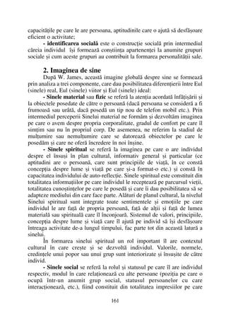 capacitãþile pe care le are persoana, aptitudinile care o ajutã sã desfãºoare
eficient o activitate;
- identificarea socialã este o construcþie socialã prin intermediul
cãreia individul îºi formeazã conºtiinþa apartenenþei la anumite grupuri
sociale ºi cum aceste grupuri au contribuit la formarea personalitãþii sale.
2. Imaginea de sine
Dupã W. James, aceastã imagine globalã despre sine se formeazã
prin analiza a trei componente, care dau posibilitatea diferenþierii între Eul
(sinele) real, Eul (sinele) viitor ºi Eul (sinele) ideal:
- Sinele material sau fizic se referã la atenþia acordatã înfãþiºãrii ºi
la obiectele posedate de cãtre o persoanã (dacã persoana se considerã a fi
frumoasã sau urâtã, dacã posedã un tip nou de telefon mobil etc.). Prin
intermediul perceperii Sinelui material ne formãm ºi dezvoltãm imaginea
pe care o avem despre propria corporalitate, gradul de confort pe care îl
simþim sau nu în propriul corp. De asemenea, ne referim la stadiul de
mulþumire sau nemulþumire care se datoreazã obiectelor pe care le
posedãm ºi care ne oferã încredere în noi înºine.
- Sinele spiritual se referã la imaginea pe care o are individul
despre el însuºi în plan cultural, informativ general ºi particular (ce
aptitudini are o persoanã, care sunt principiile de viaþã, în ce constã
concepþia despre lume ºi viaþã pe care ºi-a format-o etc.) ºi constã în
capacitatea individului de auto-reflecþie. Sinele spiritual este constituit din
totalitatea informaþiilor pe care individul le recepteazã pe parcursul vieþii,
totalitatea cunoºtinþelor pe care le posedã ºi care îi dau posibilitatea sã se
adapteze mediului din care face parte. Alãturi de planul cultural, la nivelul
Sinelui spiritual sunt integrate toate sentimentele ºi emoþiile pe care
individul le are faþã de propria persoanã, faþã de alþii ºi faþã de lumea
materialã sau spiritualã care îl înconjoarã. Sistemul de valori, principiile,
concepþia despre lume ºi viaþã care îl ajutã pe individ sã îºi desfãºoare
întreaga activitate de-a lungul timpului, fac parte tot din aceastã laturã a
sinelui.
În formarea sinelui spiritual un rol important îl are contextul
cultural în care creºte ºi se dezvoltã individul. Valorile, normele,
credinþele unui popor sau unui grup sunt interiorizate ºi însuºite de cãtre
individ.
- Sinele social se referã la rolul ºi statusul pe care îl are individul
respectiv, modul în care relaþioneazã cu alte persoane (poziþia pe care o
ocupã într-un anumit grup social, statusul persoanelor cu care
interacþioneazã, etc.), fiind constituit din totalitatea impresiilor pe care
161
 