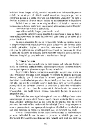 individul le are despre ceilalþi, totodatã raportându-se la impresiile pe care
ceilalþi le au despre el. Sinele social constituie imaginea pe care o
construim pentru a o arãta celor din jur, totalitatea „mãºtilor” pe care le
folosim în contexte diverse, modul în care ne autoprezentãm în faþa altora.
Indivizii nu se nasc cu o imagine despre ei înºiºi, ci aceasta se
formeazã de-a lungul anilor prin intermediul a trei categorii de influenþe2
:
- succesele ºi eºecurile personale;
- opiniile celorlalþi despre persoana în cauzã;
- rezonanþa subiectivã care rezultã din raportarea a ceea ce face ºi
cum trãieºte persoana în cauzã faþã de ce ºi cum simte cã ar trebui ºi ar
putea sã trãiascã.
La copii, imaginea de sine se formeazã în funcþie de opiniile despre
ei ale persoanelor din mediul apropiat ºi din colectivele din care fac parte:
opiniile pãrinþilor, fraþilor ºi surorilor, educatoarei sau învãþãtorului,
colegilor de grãdiniþã sau ºcoalã, prietenilor. Odatã cu înaintarea în vârstã
ºi celelalte categorii de influenþe contribuie într-o mãsurã considerabilã la
formarea imaginii pe care individul o are despre el însuºi.
3. Stima de sine
În raport cu imaginea de sine pe care fiecare individ o are despre el
însuºi se constituie stima de sine, aceasta reprezentând valoarea pozitivã
sau negativã pe care ºi-o recunoaºte fiecare ca individ.
Reprezentând latura evaluativã a concepþiei despre sine, stima de
sine presupune emiterea unor judecãþi referitoare la propria persoanã.
Aceste judecãþi pot fi formulate la nivelul general al personalitãþii
(individul considerând despre sine cã este: inteligent, bun, harnic, altruist,
cult etc.) sau pot fi formulate la nivel particular, care sã vizeze anumite
potenþialitãþi sau anumite domenii de activitate ( individul considerând
despre sine cã este: bun la matematicã, îndemânatic în domeniul
bricolajului, are forþã fizicã, posedã cunoºtinþe bogate în domeniul
geografiei etc.).
Stima de sine este legatã de raportul care se stabileºte între sinele
autoperceput ºi sinele dorit (sinele ideal). Cu cât distanþa dintre aceste
douã „imagini” este mai mare cu atât stima de sine are mai mult de suferit,
persoana în cauzã nefiind mulþumitã de ea însãºi. Cu cât imaginea pe care
o are o persoanã este mai aproape de imaginea idealã despre ea însãºi, cu
atât acea persoanã se preþuieºte mai mult, deci se stimeazã mai mult.
Nivelul stimei de sine este în strânsã concordanþã cu performanþele
pe care individul le are în ceea ce priveºte activitãþile pe care le
desfãºoarã. Persoanele cu o stimã de sine ridicatã sunt mult mai motivate
162
 