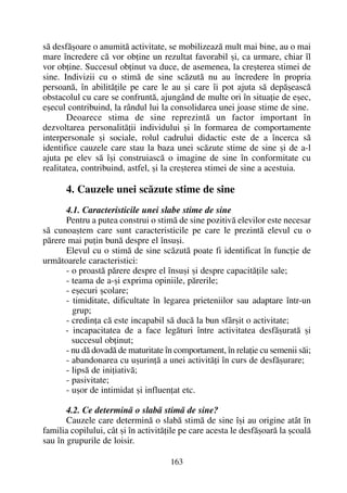 sã desfãºoare o anumitã activitate, se mobilizeazã mult mai bine, au o mai
mare încredere cã vor obþine un rezultat favorabil ºi, ca urmare, chiar îl
vor obþine. Succesul obþinut va duce, de asemenea, la creºterea stimei de
sine. Indivizii cu o stimã de sine scãzutã nu au încredere în propria
persoanã, în abilitãþile pe care le au ºi care îi pot ajuta sã depãºeascã
obstacolul cu care se confruntã, ajungând de multe ori în situaþie de eºec,
eºecul contribuind, la rândul lui la consolidarea unei joase stime de sine.
Deoarece stima de sine reprezintã un factor important în
dezvoltarea personalitãþii individului ºi în formarea de comportamente
interpersonale ºi sociale, rolul cadrului didactic este de a încerca sã
identifice cauzele care stau la baza unei scãzute stime de sine ºi de a-l
ajuta pe elev sã îºi construiascã o imagine de sine în conformitate cu
realitatea, contribuind, astfel, ºi la creºterea stimei de sine a acestuia.
4. Cauzele unei scãzute stime de sine
4.1. Caracteristicile unei slabe stime de sine
Pentru a putea construi o stimã de sine pozitivã elevilor este necesar
sã cunoaºtem care sunt caracteristicile pe care le prezintã elevul cu o
pãrere mai puþin bunã despre el însuºi.
Elevul cu o stimã de sine scãzutã poate fi identificat în funcþie de
urmãtoarele caracteristici:
- o proastã pãrere despre el însuºi ºi despre capacitãþile sale;
- teama de a-ºi exprima opiniile, pãrerile;
- eºecuri ºcolare;
- timiditate, dificultate în legarea prieteniilor sau adaptare într-un
grup;
- credinþa cã este incapabil sã ducã la bun sfârºit o activitate;
- incapacitatea de a face legãturi între activitatea desfãºuratã ºi
succesul obþinut;
- nu dã dovadã de maturitate în comportament, în relaþie cu semenii sãi;
- abandonarea cu uºurinþã a unei activitãþi în curs de desfãºurare;
- lipsã de iniþiativã;
- pasivitate;
- uºor de intimidat ºi influenþat etc.
4.2. Ce determinã o slabã stimã de sine?
Cauzele care determinã o slabã stimã de sine îºi au origine atât în
familia copilului, cât ºi în activitãþile pe care acesta le desfãºoarã la ºcoalã
sau în grupurile de loisir.
163
 