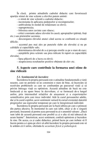 În clasã, printre atitudinile cadrului didactic care favorizeazã
apariþia stimei de sine scãzute a elevilor putem aminti:
- o stimã de sine scãzutã a cadrului didactic;
- inconstanþa în aplicarea pedepselor ºi recompenselor;
- ambivalenþa în modul de relaþionare cu elevii;
- supraprotecþia;
- folosirea unor cuvinte care rãnesc;
- critici constante aduse elevului în cauzã, apropiaþilor (pãrinþi, fraþi
etc.) sau prietenilor acestuia;
- descurajarea elevului atunci când acesta se confruntã cu situaþii
dificile;
- accentul pus mai ales pe punctele slabe ale elevului ºi nu pe
calitãþile ºi capacitãþile sale;
- determinarea elevului de a-ºi percepe erorile ca pe o stare de eºec;
- aºteptãrile prea scãzute sau prea ridicate în raport cu capacitãþile
elevului;
- lipsa plãcerii de a lucra cu elevii;
- neaprecierea rezultatelor pozitive obþinute de elev etc.
5. Aspecte care contribuie la formarea unei stime de
sine ridicatã
5.1. Sentimentul de încredere
Încrederea în propria persoanã este o atitudine fundamentalã a vieþii
noastre, care ne permite sã ne construim o stare de bine, sã încercãm sã
rezolvãm problemele cu care ne confruntãm pe parcursul vieþii ºi sã
privim întreaga viaþã cu optimism. Aceastã atitudine de bazã nu este
înnãscutã ºi nu apare brusc în dezvoltare, ci se formeazã de-a lungul
anilor, prin intermediul relaþiilor de ataºament ºi a experienþelor
semnificative prin care trece individul. Atât în cazul persoanelor adulte,
dar ºi în cazul copiilor, acest sentiment variazã în cursul existenþei datoritã
progreselor sau regreselor temporare pe care le înregistreazã individul.
Încrederea în propria persoanã are la bazã iubirea pe care o primeºti
din partea altcuiva. În momentul în care eºti iubit, chiar ºi de o singurã
persoanã, înseamnã cã pentru acea persoanã tu ai o anumitã valoare: „Dacã
sunt iubit de aceastã persoanã este posibil ca ºi o alta sã mã iubeascã de
acum înainte”. Interiorizat, acest sentiment, conferã optimism ºi încredere
în sine. De aceea, ca ºi cadre didactice, primul lucru pe care trebuie sã îl
facem pentru a-i ajuta pe elevi sã aibã încredere în propria persoanã este sã
le arãtãm cã îi iubim, oferindu-le securitate fizicã ºi psihologicã.
164
 