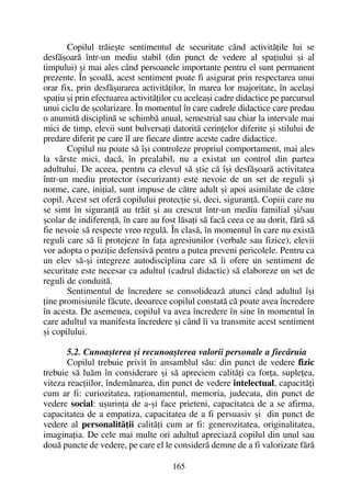 Copilul trãieºte sentimentul de securitate când activitãþile lui se
desfãºoarã într-un mediu stabil (din punct de vedere al spaþiului ºi al
timpului) ºi mai ales când persoanele importante pentru el sunt permanent
prezente. În ºcoalã, acest sentiment poate fi asigurat prin respectarea unui
orar fix, prin desfãºurarea activitãþilor, în marea lor majoritate, în acelaºi
spaþiu ºi prin efectuarea activitãþilor cu aceleaºi cadre didactice pe parcursul
unui ciclu de ºcolarizare. În momentul în care cadrele didactice care predau
o anumitã disciplinã se schimbã anual, semestrial sau chiar la intervale mai
mici de timp, elevii sunt bulversaþi datoritã cerinþelor diferite ºi stilului de
predare diferit pe care îl are fiecare dintre aceste cadre didactice.
Copilul nu poate sã îºi controleze propriul comportament, mai ales
la vârste mici, dacã, în prealabil, nu a existat un control din partea
adultului. De aceea, pentru ca elevul sã ºtie cã îºi desfãºoarã activitatea
într-un mediu protector (securizant) este nevoie de un set de reguli ºi
norme, care, iniþial, sunt impuse de cãtre adult ºi apoi asimilate de cãtre
copil. Acest set oferã copilului protecþie ºi, deci, siguranþã. Copiii care nu
se simt în siguranþã au trãit ºi au crescut într-un mediu familial ºi/sau
ºcolar de indiferenþã, în care au fost lãsaþi sã facã ceea ce au dorit, fãrã sã
fie nevoie sã respecte vreo regulã. În clasã, în momentul în care nu existã
reguli care sã îi protejeze în faþa agresiunilor (verbale sau fizice), elevii
vor adopta o poziþie defensivã pentru a putea preveni pericolele. Pentru ca
un elev sã-ºi integreze autodisciplina care sã îi ofere un sentiment de
securitate este necesar ca adultul (cadrul didactic) sã elaboreze un set de
reguli de conduitã.
Sentimentul de încredere se consolideazã atunci când adultul îºi
þine promisiunile fãcute, deoarece copilul constatã cã poate avea încredere
în acesta. De asemenea, copilul va avea încredere în sine în momentul în
care adultul va manifesta încredere ºi când îi va transmite acest sentiment
ºi copilului.
5.2. Cunoaºterea ºi recunoaºterea valorii personale a fiecãruia
Copilul trebuie privit în ansamblul sãu: din punct de vedere fizic
trebuie sã luãm în considerare ºi sã apreciem calitãþi ca forþa, supleþea,
viteza reacþiilor, îndemânarea, din punct de vedere intelectual, capacitãþi
cum ar fi: curiozitatea, raþionamentul, memoria, judecata, din punct de
vedere social: uºurinþa de a-ºi face prieteni, capacitatea de a se afirma,
capacitatea de a empatiza, capacitatea de a fi persuasiv ºi din punct de
vedere al personalitãþii calitãþi cum ar fi: generozitatea, originalitatea,
imaginaþia. De cele mai multe ori adultul apreciazã copilul din unul sau
douã puncte de vedere, pe care el le considerã demne de a fi valorizate fãrã
165
 