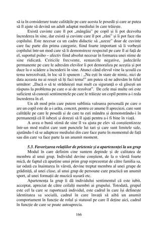 sã ia în considerare toate calitãþile pe care acesta le posedã ºi care ar putea
sã îl ajute sã devinã un adult adaptat mediului în care trãieºte.
Existã cuvinte care îl pot „mângâia” pe copil ºi îi pot dezvolta
încrederea în sine, dar existã ºi cuvinte care îl pot „rãni” ºi îi pot face rãu
copilului. Este necesar ca un cadru didactic sã „uzeze” doar de cuvinte
care fac parte din prima categorie, fiind foarte important sã îi vorbeºti
copilului într-un mod care sã îi demonstreze respectul pe care îl ai faþã de
el, suportul psiho – afectiv fiind absolut necesar în formarea unei stime de
sine ridicatã. Criticile frecvente, remarcile negative, judecãrile
permanente pe care le adresãm elevilor îi pot demoraliza pe aceºtia ºi pot
duce la o scãdere a încrederii în sine. Atunci când elevul vine la ºcoalã cu
tema nerezolvatã, în loc sã îi spunem : „Nu eºti în stare de nimic, nici de
data aceasta nu ai reuºit sã îþi faci tema!” am putea sã ne adresãm în felul
urmãtor: „Dacã o sã te strãduieºti mai mult cu siguranþã o sã gãseºti un
rãspuns la problema pe care o ai de rezolvat”. De cele mai multe ori este
suficient sã cunoºti sentimentele pe care le trãieºte un copil pentru a-i reda
încrederea în el.
Un alt mod prin care putem sublinia valoarea personalã pe care o
are un copil este de a-i arãta, concret, pentru ce anume îl apreciezi, care sunt
calitãþile pe care le posedã ºi de care tu eºti mândru ºi demonstrându-i în
permanenþã cã îl iubeºti ºi doreºti sã îl ajuþi pentru a-i fi bine în viaþã.
A avea o bunã stimã de sine îl va ajuta pe elev sã conºtientizeze
într-un mod realist care sunt punctele lui tari ºi care sunt limitele sale,
ajutându-l sã se adapteze mediului din care face parte în momentul de faþã
sau din care va face parte la un anumit moment.
5.3. Favorizarea relaþiilor de prietenie ºi a apartenenþei la un grup
Modul în care definim cine suntem depinde ºi de calitatea de
membru al unui grup. Individul devine conºtient, de la o vârstã foarte
micã, de faptul cã aparþine unui prim grup reprezentat de cãtre familia sa,
iar odatã cu înaintarea în vârstã, devine treptat membru al unei grupe de
grãdiniþã, al unei clase, al unui grup de persoane care practicã un anumit
sport, al unei formaþii de muzicã uºoarã etc.
Apartenenþa la grup îi dã individului sentimentul cã este iubit,
acceptat, apreciat de cãtre ceilalþi membri ai grupului. Totodatã, grupul
este cel la care se raporteazã individul, este cadrul în care îºi defineºte
identitatea sa socialã, cadrul în care învaþã sã aibã un anumit
comportament în funcþie de rolul ºi statusul pe care îl deþine aici, cadrul
în funcþie de care se poate autoaprecia.
166
 