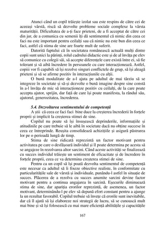 Atunci când un copil trãieºte izolat sau este respins de cãtre cei de
aceeaºi vârstã, riscã sã dezvolte probleme sociale complexe la vârsta
maturitãþii. Dificultatea de a-þi face prieteni, de a fi acceptat de cãtre cei
din jur, de a comunica cu semenii îþi dã sentimentul cã nimic din ceea ce
faci nu este important pentru ceilalþi sau cã nimic nu este bun din ceea ce
faci, astfel cã stima de sine are foarte mult de suferit.
Datoritã faptului cã în societatea româneascã actualã mulþi dintre
copii sunt unici la pãrinþi, rolul cadrului didactic este ºi de al învãþa pe elev
sã comunice cu colegii sãi, sã accepte diferenþele care existã între ei, sã fie
tolerant ºi sã aibã încredere în persoanele cu care interacþioneazã. Astfel,
copiii vor fi capabili sã îºi rezolve singuri conflictele de grup, sã îºi aleagã
prieteni ºi sã se afirme pozitiv în interacþiunile cu alþii.
O bunã modalitate de a-l ajuta pe adultul de mai târziu sã se
integreze în societate ºi sã-ºi dezvolte o bunã imagine despre sine constã
în a-l învãþa de mic sã interacþioneze pozitiv cu ceilalþi, de la care poate
accepta ajutor, sprijin, dar faþã de care îºi poate manifesta, la rândul sãu,
ajutorul, generozitatea, încrederea.
5.4. Dezvoltarea sentimentului de competenþã
A ºtii cã ceea ce faci faci bine duce la creºterea încrederii în forþele
proprii ºi implicit la creºterea stimei de sine.
Copilul nu poate sã îºi însuºeascã deprinderile, informaþiile ºi
atitudinile pe care trebuie sã le aibã în societate dacã nu obþine succese în
ceea ce întreprinde. Reuºita consolideazã achiziþiile ºi asigurã pãstrarea
lor pe o perioadã lungã de timp.
Stima de sine ridicatã reprezintã un factor motivant pentru
activitatea pe care o desfãºoarã individul ºi îl poate determina pe acesta sã
se angajeze în rezolvarea altor sarcini. Când aceste activitãþi se finalizeazã
cu succes individul trãieºte un sentiment de eficacitate ºi de încredere în
forþele proprii, ceea ce va determina creºterea stimei de sine.
Pentru ca un copil sã îºi poatã dezvolta sentimentul de competenþã
este necesar ca adultul sã îi fixeze obiective realiste, în conformitate cu
particularitãþile sale de vârstã ºi individuale, punându-l astfel în situaþie de
succes. Plãcerea de a rezolva cu succes anumite sarcini devine factor
motivant pentru a continua angajarea în sarcinã. Eºecurile diminueazã
stima de sine, dar apariþia erorilor reprezintã, de asemenea, un factor
motivant, determinându-l pe elev sã depunã efort constant pentru a ajunge
la un rezultat favorabil. Copilul trebuie sã înveþe cã erorile sunt inevitabile,
dar cã îl ajutã sã îºi elaboreze noi strategii de lucru, sã se cunoascã mult
mai bine ºi sã îºi foloseascã cu mai mare eficienþã abilitãþile ºi capacitãþile
167
 