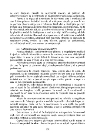 de care dispune. Erorile nu reprezintã eºecuri, ci prilejuri de
autoperfecþionare, de a controla la un nivel superior activitatea desfãºuratã.
Pentru a se angaja ºi a persevera în activitatea care îl motiveazã ºi
care îi face plãcere, individul trebuie sã anticipeze etapele pe care le are
de parcurs pânã la atingerea rezultatului final, dar ºi strategiile pe care
trebuie sã le foloseascã pentru obþinerea succesului. Este important, ca de
la vârste mici, atât pãrinþii, cât ºi cadrele didactice sã îl înveþe pe copil sã
îºi planifice modul de desfãºurare a unei activitãþi, indiferent de gradul de
dificultate al acesteia. Reuºind sã programeze ºi sã anticipeze modul de
desfãºurare a activitãþii, adoptând cele mai bune strategii ºi ajungând la
rezultatele dorite, copilul se simte eficace, capabil de performanþã,
dezvoltându-ºi astfel, sentimentul de competenþã.
5.5. Autocunoaºtere ºi intercunoaºtere
Analiza sinelui ºi sondarea de cãtre el însuºi a propriei personalitãþi
îl ajutã pe individ sã identifice cine este în realitate, care sunt abilitãþile ºi
capacitãþile pe care le poate folosi în favoarea sa, care sunt aspectele
personalitãþii pe care trebuie sã le mai perfecþioneze.
Autocunoaºterea te ajutã sã te integrezi eficient diferitelor grupuri
din care faci parte pe parcursul vieþii, sã relaþionezi eficient ºi sã acþionezi
performant.
Raportarea la ceilalþi (prieteni, rude, colegi etc.) te ajutã, de
asemenea, sã îþi completezi imaginea despre tine pe care þi-ai format-o
prin intermediul introspecþiei ºi autoanalizei, dar te ajutã sã îi cunoºti ºi pe
indivizii cu care interacþionezi, aceºtia reprezentând puncte de reper cu
care se fac comparaþii permanente.
De multe ori, individul are tendinþa sã îºi construiascã o imagine cu
care sã aparã în faþa celorlalþi. Atunci când aceastã imagine prezentatã nu
coincide cu imaginea realã, persoana în cauzã va fi consideratã o
„persoanã falsã”, care nu va avea mari ºanse de reuºitã în ceea ce priveºte
integrarea sa.
Modul în care o persoanã se auto-prezintã se referã la strategiile pe
care aceasta le foloseºte pentru a modela impresiile celorlalþi despre ea.
Aceastã imagine poate sã fie în concordanþã cu cea realã, dar poate
accentua calitãþile pe care acea persoanã le are ºi diminua defectele pe
care aceasta le prezintã.
Este necesar ca elevii sã fie învãþaþi sã se auto-prezinte într-un mod
real, care sã corespundã cu imaginea realã, auto-prezentarea fiind un
exerciþiu continuu de autocunoaºtere.
Capacitatea de a respecta ºi accepta sinele ca fiind bun în esenþa sa
formeazã respectul de sine. Aceastã capacitate se referã la posibilitatea
168
 