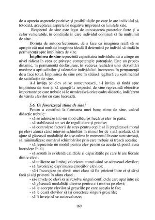 de a aprecia aspectele pozitive ºi posibilitãþile pe care le are individul ºi,
totodatã, acceptarea aspectelor negative împreunã cu limitele sale.
Respectul de sine este legat de cunoaºterea punctelor forte ºi a
celor vulnerabile, în condiþiile în care individul continuã sã fie mulþumit
de sine.
Dorinþa de autoperfecþionare, de a face ca imaginea realã sã se
apropie cât mai mult de imaginea idealã îl determinã pe individ sã tindã în
permanenþã spre împlinirea de sine.
Împlinirea de sine reprezintã capacitatea individului de a atinge un
nivel ridicat în ceea ce priveºte competenþele potenþiale. Este un proces
dinamic, în permanentã desfãºurare, în vederea realizãrii unei dezvoltãri
maxime a aptitudinilor ºi talentelor individului, încercarea în permanenþã
de a face totul. Împlinirea de sine este în strânsã legãturã cu sentimentul
de satisfacþie de sine.
A-l învãþa pe elev sã se autocunoascã, a-l învãþa sã tindã spre
împlinirea de sine ºi sã ajungã la respectul de sine reprezintã obiective
importante pe care trebuie sã le urmãreascã orice cadru didactic, indiferent
de vârsta elevilor cu care lucreazã.
5.6. Ce favorizeazã stima de sine?
Pentru a contribui la formarea unei bune stime de sine, cadrul
didactic trebuie:
- sã se adreseze într-un mod cãlduros fiecãrui elev în parte;
- sã stabileascã un set de reguli clare ºi precise;
- sã controleze factorii de stres pentru copil: sã îi pregãteascã moral
pe elevi atunci când intervin schimbãri în ritmul lor de viaþã ºcolarã, sã îi
ajute sã gãseascã modalitãþi de a se calma în momentul în care sunt stresaþi,
sã minimalizeze numãrul schimbãrilor prin care trebuie sã treacã aceºtia;
- sã reprezinte un model pentru elev pentru ca acesta sã poatã avea
încredere în el;
- sã scoatã în evidenþã calitãþile ºi capacitãþile pe care le are fiecare
dintre elevi;
- sã utilizeze un limbaj valorizant atunci când se adreseazã elevilor;
- sã favorizeze exprimarea emoþiilor elevilor;
- sã-i încurajeze pe elevii unei clase sã fie prieteni între ei ºi sã-ºi
facã ºi alþi prieteni în afara clasei;
- sã-i înveþe pe elevi sã îºi rezolve singuri conflictele care apar între ei;
- sã gãseascã modalitãþi diverse pentru a-i motiva pe elevi;
- sã le accepte elevilor ºi greºelile pe care aceºtia le fac;
- sã le cearã elevilor sã îºi corecteze singuri greºelile;
- sã îi înveþe sã se autoevalueze;
169
 