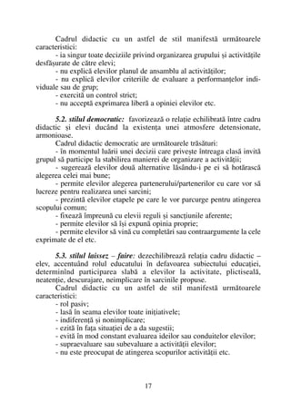 Cadrul didactic cu un astfel de stil manifestã urmãtoarele
caracteristici:
- ia singur toate deciziile privind organizarea grupului ºi activitãþile
desfãºurate de cãtre elevi;
- nu explicã elevilor planul de ansamblu al activitãþilor;
- nu explicã elevilor criteriile de evaluare a performanþelor indi-
viduale sau de grup;
- exercitã un control strict;
- nu acceptã exprimarea liberã a opiniei elevilor etc.
5.2. stilul democratic: favorizeazã o relaþie echilibratã între cadru
didactic ºi elevi ducând la existenþa unei atmosfere detensionate,
armonioase.
Cadrul didactic democratic are urmãtoarele trãsãturi:
- în momentul luãrii unei decizii care priveºte întreaga clasã invitã
grupul sã participe la stabilirea manierei de organizare a activitãþii;
- sugereazã elevilor douã alternative lãsându-i pe ei sã hotãrascã
alegerea celei mai bune;
- permite elevilor alegerea partenerului/partenerilor cu care vor sã
lucreze pentru realizarea unei sarcini;
- prezintã elevilor etapele pe care le vor parcurge pentru atingerea
scopului comun;
- fixeazã împreunã cu elevii reguli ºi sancþiunile aferente;
- permite elevilor sã îºi expunã opinia proprie;
- permite elevilor sã vinã cu completãri sau contraargumente la cele
exprimate de el etc.
5.3. stilul laissez – faire: dezechilibreazã relaþia cadru didactic –
elev, accentuând rolul educatului în defavoarea subiectului educaþiei,
determinînd participarea slabã a elevilor la activitate, plictisealã,
neatenþie, descurajare, neimplicare în sarcinile propuse.
Cadrul didactic cu un astfel de stil manifestã urmãtoarele
caracteristici:
- rol pasiv;
- lasã în seama elevilor toate iniþiativele;
- indiferenþã ºi nonimplicare;
- ezitã în faþa situaþiei de a da sugestii;
- evitã în mod constant evaluarea ideilor sau conduitelor elevilor;
- supraevaluare sau subevaluare a activitãþii elevilor;
- nu este preocupat de atingerea scopurilor activitãþii etc.
17
 