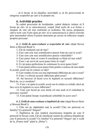 - sã îi înveþe sã îºi planifice activitãþile ºi sã fie perseverenþi în
atingerea scopurilor pe care ºi le propun etc.
6. Activitãþi practice
În cadrul procesului de învãþãmânt, cadrul didactic trebuie sã îl
înveþe pe elev sã se autocunoascã, scopul fiind acela de a-ºi forma o
imagine de sine cât mai conformã cu realitatea. De aceea, propunem
câteva teste care îl pot ajuta pe elev sã se autocunoascã ºi câteva exerciþii
prin intermediul cãrora îl putem determina pe acesta sã reflecteze asupra
propriei persoane:
6. 1. Grilã de auto-evaluare a respectului de sine (dupã Steven
Stein ºi Howard Book3
):
1. Cât de mulþumit eºti de tine?
2. Care sunt cele mai semnificative puncte forte pe care le aveþi?
3. Care sunt cele mai semnificative puncte vulnerabile?
4. Care punct forte al vostru îl consideraþi ca fiind cel mai solid?
5. Cum v-aþi servit de acest punct forte în viaþã?
6. Ce aþi putea perfecþiona în continuare la acest punct forte?
7. Cum puteþi utiliza acest punct forte pentru a realiza cât mai multe
la ºcoalã, acasã sau în contact cu alþii?
8. Care credeþi cã este cea mai importantã slãbiciune pe care o aveþi?
9. Cum v-a afectat aceastã slãbiciune pânã acum?
10. Aþi încercat sã faceþi ceva în legãturã cu aceastã slãbiciune?
Dacã da, cu ce rezultate?
11. Cum v-ar ajuta la ºcoalã, acasã sau în relaþia cu ceilalþi, dacã aþi
face ceva în legãturã cu acea slãbiciune?
12. Care este lucrul pe care doriþi cel mai mult sã îl schimbaþi la
persoana voastrã?
13. Cum puteþi începe sã produceþi schimbãri în acest sens?
6. 2. Grilã de auto-evaluare a împlinirii de sine (dupã Steven Stein
ºi Howard Book4
):
1. Câte ore pe sãptãmânã staþi la ºcoalã? Câte ore petreceþi cu
familia? Cu prietenii? Singuri?
2. Împlinirea de sine implicã maximizarea timpului pe care îl
petreceþi în fiecare zonã. Cât de satisfãcuþi sunteþi de calitatea timpului pe
care îl petreceþi la ºcoalã? Cu familia? Cu prietenii? Singur? (pe o scalã
de la „Foarte mult” pânã la „Deloc”)
170
 