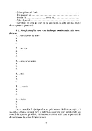 - Mi-ar plãcea sã devin……………………………………....……
- Îmi propun sã………………………………………………...….
- Prefer sã………….........…….decât sã………………….....…….
- ªtiu cã pot sã……………………………………………...……..
(exerciþiul îl ajutã pe elev sã se cunoascã, sã afle cât mai multe
despre propria persoanã)
6. 5. Notaþi situaþiile care v-au declanºat urmãtoarele stãri emo-
þionale:
1….nemulþumit de mine
a.
b.
c.
2…..nervos
a.
b.
c.
3…..nesigur de mine
a.
b.
c.
4…..trist
a.
b.
c.
5……speriat
a.
b.
c.
6…..furios
a.
b.
c.
(acest exerciþiu îl ajutã pe elev, ca prin intermediul introspecþiei, sã
identifice diferite situaþii care îi determinã anumite stãri emoþionale, cu
scopul de a putea, pe viitor, sã controleze aceste stãri care ar putea sã îl
demobilizeze în acþiunile întreprinse)
172
 