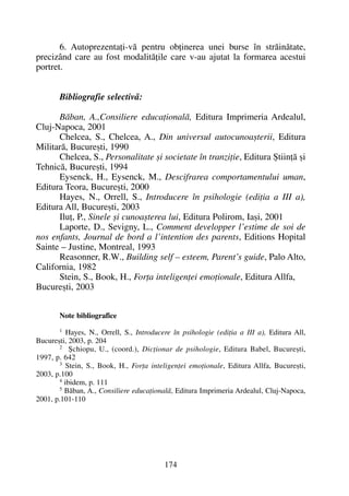 6. Autoprezentaþi-vã pentru obþinerea unei burse în strãinãtate,
precizând care au fost modalitãþile care v-au ajutat la formarea acestui
portret.
Bibliografie selectivã:
Bãban, A.,Consiliere educaþionalã, Editura Imprimeria Ardealul,
Cluj-Napoca, 2001
Chelcea, S., Chelcea, A., Din universul autocunoaºterii, Editura
Militarã, Bucureºti, 1990
Chelcea, S., Personalitate ºi societate în tranziþie, Editura ªtiinþã ºi
Tehnicã, Bucureºti, 1994
Eysenck, H., Eysenck, M., Descifrarea comportamentului uman,
Editura Teora, Bucureºti, 2000
Hayes, N., Orrell, S., Introducere în psihologie (ediþia a III a),
Editura All, Bucureºti, 2003
Iluþ, P., Sinele ºi cunoaºterea lui, Editura Polirom, Iaºi, 2001
Laporte, D., Sevigny, L., Comment developper l’estime de soi de
nos enfants, Journal de bord a l’intention des parents, Editions Hopital
Sainte – Justine, Montreal, 1993
Reasonner, R.W., Building self – esteem, Parent’s guide, Palo Alto,
California, 1982
Stein, S., Book, H., Forþa inteligenþei emoþionale, Editura Allfa,
Bucureºti, 2003
Note bibliografice
1 Hayes, N., Orrell, S., Introducere în psihologie (ediþia a III a), Editura All,
Bucureºti, 2003, p. 204
2 ªchiopu, U., (coord.), Dicþionar de psihologie, Editura Babel, Bucureºti,
1997, p. 642
3 Stein, S., Book, H., Forþa inteligenþei emoþionale, Editura Allfa, Bucureºti,
2003, p.100
4 ibidem, p. 111
5
Bãban, A., Consiliere educaþionalã, Editura Imprimeria Ardealul, Cluj-Napoca,
2001, p.101-110
174
 