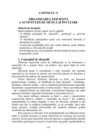 CAPITOLUL 11
ORGANIZAREA EFICIENTÃ
A ACTIVITÃÞII DE MUNCÃ ªI ÎNVÃÞARE
Obiectivele învãþãrii:
Dupã studierea acestui capitol veþi fi capabili:
- sã definiþi conceptele de „obosealã”, „surmenaj” ºi „nevrozã
astenicã”;
- sã identificaþi principalele cauze care determinã oboseala ºi
monotonia în ºcoalã;
- sã precizaþi modalitãþile prin care cadrul didactic poate înlãtura
monotonia ºi oboseala din ºcoalã;
- sã îl învãþaþi pe elev sã îºi planifice eficient timpul de lucru în afara
programului ºcolar.
1. Conceptul de obosealã
Oboseala reprezintã starea de indispoziþie ºi de diminuare a
capacitãþii de a acþiona (fizic sau psihic) care apare dupã un efort
important.
Oboseala poate fi consideratã o stare normalã, dar totodatã
reprezintã ºi un semnal de alarmã care necesitã punerea în funcþiune a
mecanismelor de apãrare ale organismului.
Victor Oprescu1 defineºte oboseala ca fiind „un fenomen
psihofiziologic complex, cu modificãri în toate planurile – biochimic,
fiziologic, endocrin, psihic – care se manifestã prin diminuarea capacitãþii
funcþionale a organismului uman, în urma muncii – fizice sau intelectuale
– de o anumitã duratã sau intensitate, semnalizând atingerea sau chiar
depãºirea limitelor capacitãþii funcþionale a sistemului nervos”.
Unii autori definesc oboseala ca fiind o „stare a organismului
caracterizatã printr-o scãdere a capacitãþii de lucru”2
, dar scãderea
randamentului nu indicã neapãrat o stare de obosealã, existând ºi alþi
factori care duc la scãderea randamentului, ca de exemplu: lipsa unui
motiv puternic, condiþii nefavorabile ale mediului ambiant, gradul
insuficient de antrenament etc.
Este necesar ca oboseala sã fie preîntâmpinatã sau înlãturatã atunci
când s-a instalat deoarece se poate transforma în surmenaj sau nevrozã
astenicã. Surmenajul reprezintã starea de epuizare a organismului datoritã
solicitãrilor prelungite ºi excesive în plan fizic sau psihic manifestându-se
175
 