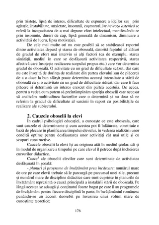 prin tristeþe, lipsã de interes, dificultate de expunere a ideilor sau prin
agitaþie, instabilitate, anxietate, insomnii, coºmaruri, iar nevroza astenicã se
referã la incapacitatea de a mai depune efort intelectual, manifestându-se
prin insomnie, dureri de cap, lipsã generalã de dinamism, diminuare a
activitãþii de lucru, lipsa motivaþiei.
De cele mai multe ori nu este posibil sã se stabileascã raportul
dintre activitatea depusã ºi starea de obosealã, datoritã faptului cã alãturi
de gradul de efort mai intervin ºi alþi factori (ca de exemplu, starea
sãnãtãþii, mediul în care se desfãºoarã activitatea respectivã, starea
afectivã care însoþeºte realizarea scopului propus etc.) care vor determina
gradul de obosealã. O activitate cu un grad de dificultate scãzut, dar care
nu este însoþitã de dorinþa de realizare din partea elevului sau de plãcerea
de a o duce la bun sfârºit poate determina aceeaºi intensitate a stãrii de
obosealã ca ºi o activitate cu un grad de dificultate ridicat, dar care îi face
plãcere ºi determinã un interes crescut din partea acestuia. De aceea,
pentru a vedea cum putem sã preîntâmpinãm apariþia oboselii este necesar
sã analizãm multitudinea factorilor care o determinã ºi nu doar sã ne
referim la gradul de dificultate al sarcinii în raport cu posibilitãþile de
realizare ale subiectului.
2. Cauzele oboselii la elevi
În cadrul psihologiei educaþiei, a cunoaºte ce este oboseala, care
sunt cauzele ei determinante ºi cum acestea pot fi înlãturate, constituie o
bazã de plecare în planificarea timpului elevului, în vederea realizãrii unor
condiþii optime pentru desfãºurarea unor activitãþi cât mai utile ºi cu
scopuri constructive.
Cauzele oboselii la elevi îºi au originea atât în mediul ºcolar, cât ºi
în modul de organizare a timpului pe care elevul îl petrece dupã încheierea
cursurilor didactice.
Cauze3
ale oboselii elevilor care sunt determinate de activitatea
desfãºuratã în ºcoalã:
- planuri ºi programe de învãþãmânt prea încãrcate: numãrul mare
de ore pe care elevii trebuie sã le parcurgã pe parcursul unei zile, precum
ºi numãrul mare de discipline didactice care sunt cuprinse în planurile de
învãþãmânt reprezintã o cauzã principalã a instalãrii stãrii de obosealã. Pe
lângã acestea se adaugã ºi conþinutul foarte bogat pe care îl au programele
de învãþãmânt pentru fiecare disciplinã în parte, în învãþãmântul românesc
punându-se un accent deosebit pe însuºirea unui volum mare de
cunoºtinþe teoretice;
176
 