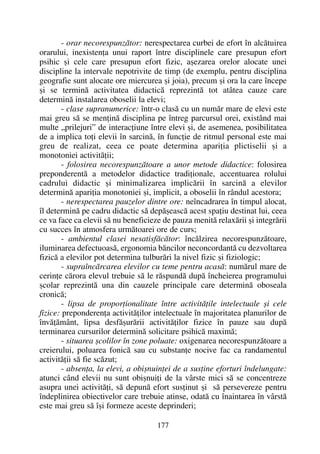 - orar necorespunzãtor: nerespectarea curbei de efort în alcãtuirea
orarului, inexistenþa unui raport între disciplinele care presupun efort
psihic ºi cele care presupun efort fizic, aºezarea orelor alocate unei
discipline la intervale nepotrivite de timp (de exemplu, pentru disciplina
geografie sunt alocate ore miercurea ºi joia), precum ºi ora la care începe
ºi se terminã activitatea didacticã reprezintã tot atâtea cauze care
determinã instalarea oboselii la elevi;
- clase supranumerice: într-o clasã cu un numãr mare de elevi este
mai greu sã se menþinã disciplina pe întreg parcursul orei, existând mai
multe „prilejuri” de interacþiune între elevi ºi, de asemenea, posibilitatea
de a implica toþi elevii în sarcinã, în funcþie de ritmul personal este mai
greu de realizat, ceea ce poate determina apariþia plictiselii ºi a
monotoniei activitãþii;
- folosirea necorespunzãtoare a unor metode didactice: folosirea
preponderentã a metodelor didactice tradiþionale, accentuarea rolului
cadrului didactic ºi minimalizarea implicãrii în sarcinã a elevilor
determinã apariþia monotoniei ºi, implicit, a oboselii în rândul acestora;
- nerespectarea pauzelor dintre ore: neîncadrarea în timpul alocat,
îl determinã pe cadru didactic sã depãºeascã acest spaþiu destinat lui, ceea
ce va face ca elevii sã nu beneficieze de pauza menitã relaxãrii ºi integrãrii
cu succes în atmosfera urmãtoarei ore de curs;
- ambientul clasei nesatisfãcãtor: încãlzirea necorespunzãtoare,
iluminarea defectuoasã, ergonomia bãncilor neconcordantã cu dezvoltarea
fizicã a elevilor pot determina tulburãri la nivel fizic ºi fiziologic;
- supraîncãrcarea elevilor cu teme pentru acasã: numãrul mare de
cerinþe cãrora elevul trebuie sã le rãspundã dupã încheierea programului
ºcolar reprezintã una din cauzele principale care determinã oboseala
cronicã;
- lipsa de proporþionalitate între activitãþile intelectuale ºi cele
fizice: preponderenþa activitãþilor intelectuale în majoritatea planurilor de
învãþãmânt, lipsa desfãºurãrii activitãþilor fizice în pauze sau dupã
terminarea cursurilor determinã solicitare psihicã maximã;
- situarea ºcolilor în zone poluate: oxigenarea necorespunzãtoare a
creierului, poluarea fonicã sau cu substanþe nocive fac ca randamentul
activitãþii sã fie scãzut;
- absenþa, la elevi, a obiºnuinþei de a susþine eforturi îndelungate:
atunci când elevii nu sunt obiºnuiþi de la vârste mici sã se concentreze
asupra unei activitãþi, sã depunã efort susþinut ºi sã persevereze pentru
îndeplinirea obiectivelor care trebuie atinse, odatã cu înaintarea în vârstã
este mai greu sã îºi formeze aceste deprinderi;
177
 
