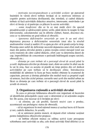 - motivaþia necorespunzãtoare a activitãþii ºcolare: pe parcursul
înaintãrii în vârstã elevii trebuie învãþaþi sã se motiveze intrinsec ºi
cognitiv pentru activitatea desfãºuratã, dar, totodatã, ºi cadrul didactic
trebuie sã facã activitãþile didactice atractive, interesante, motivându-i pe
elevi sã înveþe ºi sã participe cu plãcere la aceste activitãþi;
- somn insuficient: din ce în ce mai mulþi elevi (în special
preadolescenþii ºi adolescenþii) petrec serile, pânã târziu în noapte în faþa
televizorului, calculatorului sau în diferite cluburi, baruri, discoteci etc.
ceea ce va determina un grad ridicat al oboselii;
- ignorarea deficienþelor senzoriale pe care le au unii elevi:
depistarea precoce a deficienþelor senzoriale (mai ales la nivelul
analizatorilor vizual ºi auditiv) îl va ajuta pe elev sã le poatã corija la timp.
Prezenþa unor astfel de deficienþe necesitã depunerea unui efort mult mai
mare din partea elevului pentru a putea recepta corect mesajul (oral sau
scris) transmis de cãtre cadrul didactic, efort care va determina dureri de
cap, imposibilitate de concentrare o perioadã îndelungatã asupra sarcinii,
obosealã etc.;
- distanþa pe care trebuie sã o parcurgã elevul de acasã pânã la
ºcoalã: deplasarea elevilor pe distanþe mari, dintr-un cartier în altul sau de
la sat în oraº, face ca aceºtia sã piardã un timp preþios din cel dedicat
activitãþilor pe care trebuie sã le desfãºoare zilnic. Introducerea
modalitãþii de admitere la liceu pe baza mediei obþinute la examenul de
capacitate, precum ºi dorinþa pãrinþilor din mediul rural ca propriul copil
sã urmeze, încã din ciclul primar, cursurile unei ºcoli din mediul urban au
fãcut ca distanþa pe care trebuie sã o parcurgã elevul de acasã pânã la
ºcoalã sã creascã.
3. Organizarea raþionalã a activitãþii elevului
În ceea ce priveºte înlãturarea oboselii este important sã încercãm
sã identificãm principalele cauze care o determinã ºi sã acþionãm asupra
lor. De aceea, este necesar sã îi învãþãm pe elevi:
- sã elimine, pe cât posibil, factorii nocivi care o produc,
accentueazã sau prelungesc starea de obosealã;
- sã îºi organizeze în mod raþional munca ºi acelaºi lucru sã îl facem
ºi noi, cadrele didactice, în ºcoalã;
- sã se antreneze pentru muncã, sã depunã efort voluntar susþinut
pentru îndeplinirea obiectivelor propuse;
- sã îmbine eficient munca cu odihna activã (care presupune
schimbarea unei activitãþi cu alta, cele douã activitãþi fiind diferite) ºi cu
178
 
