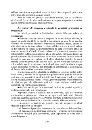 odihna pasivã (care reprezintã starea de inactivitate asiguratã prin scurte
întreruperi ale activitãþii sau prin somn).
Atât în ceea ce priveºte activitatea ºcolarã, cât ºi activitatea
desfãºuratã de elev în afara orelor de curs se impune respectarea anumitor
reguli pentru eficientizarea muncii depuse.
3.1. Mãsuri de prevenire a oboselii în condiþiile procesului de
învãþãmânt
În cadrul procesului de învãþãmânt, cadrele didactice trebuie sã
urmãreascã:
dozarea corespunzãtoare a timpului de muncã impus elevilor, în
raport cu particularitãþile de vârstã ºi individuale pe care le au aceºtia;
volumul de informaþii transmis, intensitatea efortului depus, gradul de
dificultate a temelor care trebuie rezolvate atât în clasã, cât ºi acasã trebuie
sã fie stabilite în funcþie de particularitãþile pe care le prezintã elevii cu
care se lucreazã. Cadrul didactic trebuie sã urmãreascã sistematizarea
informaþiilor, sublinierea punctelor cheie ale lecþiei, îmbinarea teoriei cu
practica pentru a facilita activitatea de învãþare a elevului. În mod normal,
timpul pe care un elev trebuie sã îl aloce efectuãrii temelor de acasã
trebuie sã fie de aproximativ trei ore, astfel cã profesorul are misiunea de
a formula în aºa fel aceste teme încât elevul sã se poatã încadra în timpul
alocat disciplinei respective, dar, totodatã, sã urmãreascã ºi consolidarea
ºi fixarea informaþiilor transmise în clasã;
respectarea curbei efortului în alcãtuirea orarului ºcolar, astfel
încât lunea ºi vinerea sã fie aºezate disciplinele cu un grad de dificultate
mai mic, care nu solicitã un efort intelectual foarte mare (ca de exemplu:
desen, muzicã, educaþie moral - civicã), precum ºi prima orã ºi ultima orã
sã aibã un grad de dificultate mai mic, respectându-se astfel curba
capacitãþii de lucru a organismului;
desfãºurarea lecþiei în aºa manierã încât sã se previnã apariþia ºi
instalarea plictiselii ºi a monotoniei.
Repetarea zilnicã a aceluiaºi tip de activitate, lipsa de varietate,
uniformitatea plictiseºte, oboseºte ºi epuizeazã individul, datoritã
solicitãrii aceloraºi centri nervoºi. Pentru a combate instalarea monotoniei
în cadrul procesului instructiv – educativ, cadrele didactice trebuie:
- sã apeleze la strategii de instruire care sã-i angajeze pe elevi/
studenþi în procesul de învãþare;
- sã foloseascã procedee interesante de transmitere a informaþiilor;
- sã punã accent pe instruirea interactiv – creativã, care presupune
accentuarea învãþãrii prin descoperire, prin depunerea de cãtre elev a
efortului propriu;
179
 