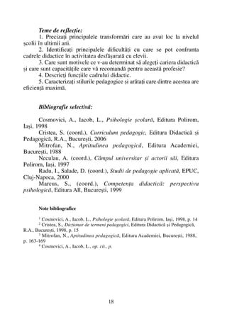 Teme de reflecþie:
1. Precizaþi principalele transformãri care au avut loc la nivelul
ºcolii în ultimii ani.
2. Identificaþi principalele dificultãþi cu care se pot confrunta
cadrele didactice în activitatea desfãºuratã cu elevii.
3. Care sunt motivele ce v-au determinat sã alegeþi cariera didacticã
ºi care sunt capacitãþile care vã recomandã pentru aceastã profesie?
4. Descrieþi funcþiile cadrului didactic.
5. Caracterizaþi stilurile pedagogice ºi arãtaþi care dintre acestea are
eficienþã maximã.
Bibliografie selectivã:
Cosmovici, A., Iacob, L., Psihologie ºcolarã, Editura Polirom,
Iaºi, 1998
Cristea, S. (coord.), Curriculum pedagogic, Editura Didacticã ºi
Pedagogicã, R.A., Bucureºti, 2006
Mitrofan, N., Aptitudinea pedagogicã, Editura Academiei,
Bucureºti, 1988
Neculau, A. (coord.), Câmpul universitar ºi actorii sãi, Editura
Polirom, Iaºi, 1997
Radu, I., Salade, D. (coord.), Studii de pedagogie aplicatã, EPUC,
Cluj-Napoca, 2000
Marcus, S., (coord.), Competenþa didacticã: perspectiva
psihologicã, Editura All, Bucureºti, 1999
Note bibliografice
1
Cosmovici, A., Iacob, L., Psihologie ºcolarã, Editura Polirom, Iaºi, 1998, p. 14
2
Cristea, S., Dicþionar de termeni pedagogici, Editura Didacticã ºi Pedagogicã,
R.A., Bucureºti, 1998, p. 15
3
Mitrofan, N., Aptitudinea pedagogicã, Editura Academiei, Bucureºti, 1988,
p. 163-169
4
Cosmovici, A., Iacob, L., op. cit., p.
18
 