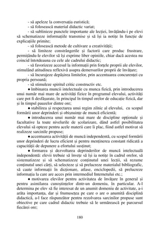 - sã apeleze la conversaþia euristicã;
- sã foloseascã material didactic variat;
- sã sublinieze punctele importante ale lecþiei, învãþându-i pe elevi
sã schematizeze informaþiile transmise ºi sã îºi ia notiþe în funcþie de
explicaþiile primite;
- sã foloseascã metode de cultivare a creativitãþii;
- sã limiteze constrângerile ºi factorii care produc frustrare,
permiþându-le elevilor sã îºi exprime liber opiniile, chiar dacã acestea nu
coincid întotdeauna cu cele ale cadrului didactic;
- sã favorizeze accesul la informaþii prin forþele proprii ale elevilor,
stimulând atitudinea reflexivã asupra demersurilor proprii de învãþare;
- sã încurajeze depãºirea limitelor, prin accentuarea concurenþei cu
propria persoanã;
- sã stimuleze spiritul critic constructiv etc.
îmbinarea muncii intelectuale cu munca fizicã, prin introducerea
unui numãr mai mare de activitãþi fizice în programul elevului, activitãþi
care pot fi desfãºurate, în principal în timpul orelor de educaþie fizicã, dar
ºi în timpul pauzelor dintre ore;
stabilirea ºi respectarea unui regim zilnic al elevului, cu scopul
formãrii unor deprinderi ºi obiºnuinþe de muncã eficientã;
introducerea unui numãr mai mare de discipline opþionale ºi
facultative la toate nivelurile de ºcolarizare, dând astfel posibilitatea
elevului sã opteze pentru acele materii care îi plac, fiind astfel motivat sã
realizeze sarcinile propuse;
accentuarea activitãþii de muncã independentã, cu scopul formãrii
unor deprinderi de lucru eficient ºi pentru menþinerea constant ridicatã a
capacitãþii de depunere a efortului susþinut;
formarea ºi dezvoltarea deprinderilor de muncã intelectualã
independentã: elevii trebuie sã înveþe sã îºi ia notiþe în cadrul orelor, sã
sistematizeze ºi sã schematizeze conþinutul unei lecþii, sã rezume
conþinutul unei cãrþi, sã selecteze ºi sã prelucreze materialul bibliografic,
sã caute informaþii în dicþionare, atlase, enciclopedii, sã prelucreze
informaþia la care are acces prin intermediul Internetului etc.;
motivarea elevilor pentru activitatea de învãþare în general ºi
pentru asimilarea cunoºtinþelor dintr-un domeniu, în particular. A-l
determina pe elev sã fie interesat de un anumit domeniu de activitate, a-i
arãta importanþa, dar ºi frumuseþea pe care o are o anumitã disciplinã
didacticã, a-l face rãspunzãtor pentru rezolvarea sarcinilor propuse sunt
obiective pe care cadrul didactic trebuie sã le urmãreascã pe parcursul
fiecãrei ore;
180
 