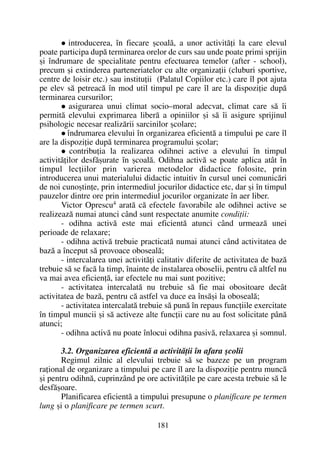 introducerea, în fiecare ºcoalã, a unor activitãþi la care elevul
poate participa dupã terminarea orelor de curs sau unde poate primi sprijin
ºi îndrumare de specialitate pentru efectuarea temelor (after - school),
precum ºi extinderea parteneriatelor cu alte organizaþii (cluburi sportive,
centre de loisir etc.) sau instituþii (Palatul Copiilor etc.) care îl pot ajuta
pe elev sã petreacã în mod util timpul pe care îl are la dispoziþie dupã
terminarea cursurilor;
asigurarea unui climat socio–moral adecvat, climat care sã îi
permitã elevului exprimarea liberã a opiniilor ºi sã îi asigure sprijinul
psihologic necesar realizãrii sarcinilor ºcolare;
îndrumarea elevului în organizarea eficientã a timpului pe care îl
are la dispoziþie dupã terminarea programului ºcolar;
contribuþia la realizarea odihnei active a elevului în timpul
activitãþilor desfãºurate în ºcoalã. Odihna activã se poate aplica atât în
timpul lecþiilor prin varierea metodelor didactice folosite, prin
introducerea unui materialului didactic intuitiv în cursul unei comunicãri
de noi cunoºtinþe, prin intermediul jocurilor didactice etc, dar ºi în timpul
pauzelor dintre ore prin intermediul jocurilor organizate în aer liber.
Victor Oprescu4 aratã cã efectele favorabile ale odihnei active se
realizeazã numai atunci când sunt respectate anumite condiþii:
- odihna activã este mai eficientã atunci când urmeazã unei
perioade de relaxare;
- odihna activã trebuie practicatã numai atunci când activitatea de
bazã a început sã provoace obosealã;
- intercalarea unei activitãþi calitativ diferite de activitatea de bazã
trebuie sã se facã la timp, înainte de instalarea oboselii, pentru cã altfel nu
va mai avea eficienþã, iar efectele nu mai sunt pozitive;
- activitatea intercalatã nu trebuie sã fie mai obositoare decât
activitatea de bazã, pentru cã astfel va duce ea însãºi la obosealã;
- activitatea intercalatã trebuie sã punã în repaus funcþiile exercitate
în timpul muncii ºi sã activeze alte funcþii care nu au fost solicitate pânã
atunci;
- odihna activã nu poate înlocui odihna pasivã, relaxarea ºi somnul.
3.2. Organizarea eficientã a activitãþii în afara ºcolii
Regimul zilnic al elevului trebuie sã se bazeze pe un program
raþional de organizare a timpului pe care îl are la dispoziþie pentru muncã
ºi pentru odihnã, cuprinzând pe ore activitãþile pe care acesta trebuie sã le
desfãºoare.
Planificarea eficientã a timpului presupune o planificare pe termen
lung ºi o planificare pe termen scurt.
181
 