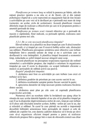 Planificarea pe termen lung se referã la punerea pe hârtie, atât din
raþiuni practice (pentru a nu uita ce ai de fãcut), cât ºi din raþiuni
psihologice (faptul de a scrie reprezintã un angajament faþã de tine însuþi)
a activitãþilor pe care vrei sã le desfãºori pe o perioadã mai mare de timp
(semestre, an ºcolar, ciclu de ºcolarizare). Aceastã planificare vizeazã
diferitele etape de realizare a obiectivelor pe care ni le propunem pentru o
anumitã perioadã de timp.
Planificarea pe termen scurt vizeazã obiective pe o perioadã de
maxim o sãptãmânã, fiind indicatã, ca perioadã optimã, realizarea unei
planificãri pentru trei zile.
3.2.1. De ce este necesarã planificarea timpului?
Elevul trebuie sã-ºi planifice nu doar timpul pe care îl alocã temelor
pentru ºcoalã, ci ºi timpul pe care îl rezervã hobby-urilor sale, distracþiei
sau odihnei. Planificarea presupune urmãrirea unor obiective care trebuie
îndeplinite într-o anumitã unitate de timp ºi nu o activitate care se
desfãºoarã la voia întâmplãrii. A planifica timpul înseamnã a economisi
timp, reducându-se astfel timpul necesar atingerii unui scop.
Aceastã planificare nu presupune respectarea riguroasã (de ordinul
minutelor) a activitãþilor propuse, dar implicã o orientare în organizarea
timpului pe care îl avem la dispoziþie, cu scopul îmbinãrii eficiente a
muncii cu perioadele de odihnã activã sau pasivã.
Etapele5 planificãrii timpului:
1. alcãtuirea unei liste cu activitãþile pe care trebuie (sau crezi cã
trebuie) sã le faci;
2. definirea gradelor de prioritate pe care aceste sarcini le au;
3. definirea rezultatului aºteptat pentru fiecare sarcinã în parte;
4. aprecierea duratelor de timp necesare pentru realizarea fiecãreia
dintre sarcini;
5. alcãtuirea unui plan pe zile care sã cuprindã planificarea
respectivelor activitãþi.
Numeroºi elevi au rezultate slabe la învãþãturã sau ajung chiar în
situaþia de eºec ºcolar datoritã faptului cã nu ºtiu sã îºi planifice timpul pe
care îl au la dispoziþie dupã terminarea orelor de curs, timp pe care trebuie
sã îl aloce atât efectuãrii temelor ºcolare, hobby –urilor pe care le au, dar
ºi relaxãrii ºi odihnei. În cazul în care pãrinþii nu acordã o importanþã
deosebitã îmbinãrii armonioase între perioadele de muncã ºi cele de
odihnã ale copiilor lor, este datoria cadrelor didactice sã îi înveþe pe elevi
cum sã-ºi organizeze eficient timpul pentru a putea sã realizeze
obiectivele propuse fãrã a ajunge într-o stare de obosealã cronicã sau chiar
182
 