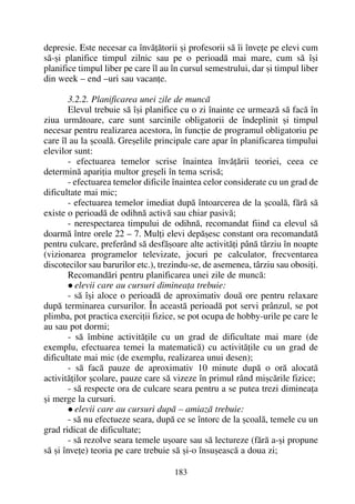depresie. Este necesar ca învãþãtorii ºi profesorii sã îi înveþe pe elevi cum
sã-ºi planifice timpul zilnic sau pe o perioadã mai mare, cum sã îºi
planifice timpul liber pe care îl au în cursul semestrului, dar ºi timpul liber
din week – end –uri sau vacanþe.
3.2.2. Planificarea unei zile de muncã
Elevul trebuie sã îºi planifice cu o zi înainte ce urmeazã sã facã în
ziua urmãtoare, care sunt sarcinile obligatorii de îndeplinit ºi timpul
necesar pentru realizarea acestora, în funcþie de programul obligatoriu pe
care îl au la ºcoalã. Greºelile principale care apar în planificarea timpului
elevilor sunt:
- efectuarea temelor scrise înaintea învãþãrii teoriei, ceea ce
determinã apariþia multor greºeli în tema scrisã;
- efectuarea temelor dificile înaintea celor considerate cu un grad de
dificultate mai mic;
- efectuarea temelor imediat dupã întoarcerea de la ºcoalã, fãrã sã
existe o perioadã de odihnã activã sau chiar pasivã;
- nerespectarea timpului de odihnã, recomandat fiind ca elevul sã
doarmã între orele 22 – 7. Mulþi elevi depãºesc constant ora recomandatã
pentru culcare, preferând sã desfãºoare alte activitãþi pânã târziu în noapte
(vizionarea programelor televizate, jocuri pe calculator, frecventarea
discotecilor sau barurilor etc.), trezindu-se, de asemenea, târziu sau obosiþi.
Recomandãri pentru planificarea unei zile de muncã:
elevii care au cursuri dimineaþa trebuie:
- sã îºi aloce o perioadã de aproximativ douã ore pentru relaxare
dupã terminarea cursurilor. În aceastã perioadã pot servi prânzul, se pot
plimba, pot practica exerciþii fizice, se pot ocupa de hobby-urile pe care le
au sau pot dormi;
- sã îmbine activitãþile cu un grad de dificultate mai mare (de
exemplu, efectuarea temei la matematicã) cu activitãþile cu un grad de
dificultate mai mic (de exemplu, realizarea unui desen);
- sã facã pauze de aproximativ 10 minute dupã o orã alocatã
activitãþilor ºcolare, pauze care sã vizeze în primul rând miºcãrile fizice;
- sã respecte ora de culcare seara pentru a se putea trezi dimineaþa
ºi merge la cursuri.
elevii care au cursuri dupã – amiazã trebuie:
- sã nu efectueze seara, dupã ce se întorc de la ºcoalã, temele cu un
grad ridicat de dificultate;
- sã rezolve seara temele uºoare sau sã lectureze (fãrã a-ºi propune
sã ºi înveþe) teoria pe care trebuie sã ºi-o însuºeascã a doua zi;
183
 