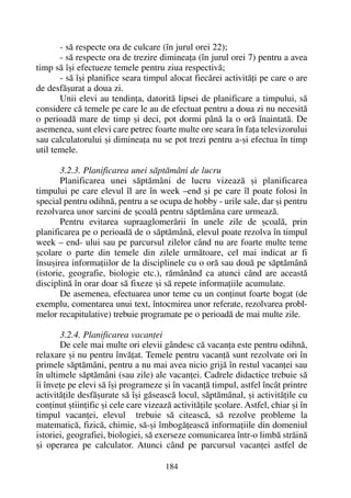 - sã respecte ora de culcare (în jurul orei 22);
- sã respecte ora de trezire dimineaþa (în jurul orei 7) pentru a avea
timp sã îºi efectueze temele pentru ziua respectivã;
- sã îºi planifice seara timpul alocat fiecãrei activitãþi pe care o are
de desfãºurat a doua zi.
Unii elevi au tendinþa, datoritã lipsei de planificare a timpului, sã
considere cã temele pe care le au de efectuat pentru a doua zi nu necesitã
o perioadã mare de timp ºi deci, pot dormi pânã la o orã înaintatã. De
asemenea, sunt elevi care petrec foarte multe ore seara în faþa televizorului
sau calculatorului ºi dimineaþa nu se pot trezi pentru a-ºi efectua în timp
util temele.
3.2.3. Planificarea unei sãptãmâni de lucru
Planificarea unei sãptãmâni de lucru vizeazã ºi planificarea
timpului pe care elevul îl are în week –end ºi pe care îl poate folosi în
special pentru odihnã, pentru a se ocupa de hobby - urile sale, dar ºi pentru
rezolvarea unor sarcini de ºcoalã pentru sãptãmâna care urmeazã.
Pentru evitarea supraaglomerãrii în unele zile de ºcoalã, prin
planificarea pe o perioadã de o sãptãmânã, elevul poate rezolva în timpul
week – end- ului sau pe parcursul zilelor când nu are foarte multe teme
ºcolare o parte din temele din zilele urmãtoare, cel mai indicat ar fi
însuºirea informaþiilor de la disciplinele cu o orã sau douã pe sãptãmânã
(istorie, geografie, biologie etc.), rãmânând ca atunci când are aceastã
disciplinã în orar doar sã fixeze ºi sã repete informaþiile acumulate.
De asemenea, efectuarea unor teme cu un conþinut foarte bogat (de
exemplu, comentarea unui text, întocmirea unor referate, rezolvarea probl-
melor recapitulative) trebuie programate pe o perioadã de mai multe zile.
3.2.4. Planificarea vacanþei
De cele mai multe ori elevii gândesc cã vacanþa este pentru odihnã,
relaxare ºi nu pentru învãþat. Temele pentru vacanþã sunt rezolvate ori în
primele sãptãmâni, pentru a nu mai avea nicio grijã în restul vacanþei sau
în ultimele sãptãmâni (sau zile) ale vacanþei. Cadrele didactice trebuie sã
îi înveþe pe elevi sã îºi programeze ºi în vacanþã timpul, astfel încât printre
activitãþile desfãºurate sã îºi gãseascã locul, sãptãmânal, ºi activitãþile cu
conþinut ºtiinþific ºi cele care vizeazã activitãþile ºcolare. Astfel, chiar ºi în
timpul vacanþei, elevul trebuie sã citeascã, sã rezolve probleme la
matematicã, fizicã, chimie, sã-ºi îmbogãþeascã informaþiile din domeniul
istoriei, geografiei, biologiei, sã exerseze comunicarea într-o limbã strãinã
ºi operarea pe calculator. Atunci când pe parcursul vacanþei astfel de
184
 