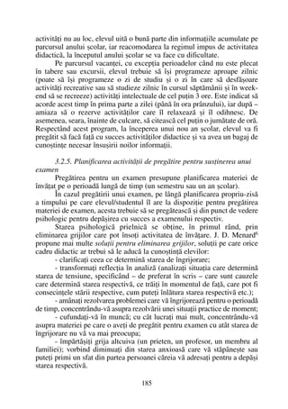 activitãþi nu au loc, elevul uitã o bunã parte din informaþiile acumulate pe
parcursul anului ºcolar, iar reacomodarea la regimul impus de activitatea
didacticã, la începutul anului ºcolar se va face cu dificultate.
Pe parcursul vacanþei, cu excepþia perioadelor când nu este plecat
în tabere sau excursii, elevul trebuie sã îºi programeze aproape zilnic
(poate sã îºi programeze o zi de studiu ºi o zi în care sã desfãºoare
activitãþi recreative sau sã studieze zilnic în cursul sãptãmânii ºi în week-
end sã se recreeze) activitãþi intelectuale de cel puþin 3 ore. Este indicat sã
acorde acest timp în prima parte a zilei (pânã în ora prânzului), iar dupã –
amiaza sã o rezerve activitãþilor care îl relaxeazã ºi îl odihnesc. De
asemenea, seara, înainte de culcare, sã citeascã cel puþin o jumãtate de orã.
Respectând acest program, la începerea unui nou an ºcolar, elevul va fi
pregãtit sã facã faþã cu succes activitãþilor didactice ºi va avea un bagaj de
cunoºtinþe necesar însuºirii noilor informaþii.
3.2.5. Planificarea activitãþii de pregãtire pentru susþinerea unui
examen
Pregãtirea pentru un examen presupune planificarea materiei de
învãþat pe o perioadã lungã de timp (un semestru sau un an ºcolar).
În cazul pregãtirii unui examen, pe lângã planificarea propriu-zisã
a timpului pe care elevul/studentul îl are la dispoziþie pentru pregãtirea
materiei de examen, acesta trebuie sã se pregãteascã ºi din punct de vedere
psihologic pentru depãºirea cu succes a examenului respectiv.
Starea psihologicã prielnicã se obþine, în primul rând, prin
eliminarea grijilor care pot însoþi activitatea de învãþare. J. D. Menard6
propune mai multe soluþii pentru eliminarea grijilor, soluþii pe care orice
cadru didactic ar trebui sã le aducã la cunoºtinþã elevilor:
- clarificaþi ceea ce determinã starea de îngrijorare;
- transformaþi reflecþia în analizã (analizaþi situaþia care determinã
starea de tensiune, specificând – de preferat în scris – care sunt cauzele
care determinã starea respectivã, ce trãiþi în momentul de faþã, care pot fi
consecinþele stãrii respective, cum puteþi înlãtura starea respectivã etc.);
- amânaþi rezolvarea problemei care vã îngrijoreazã pentru o perioadã
de timp, concentrându-vã asupra rezolvãrii unei situaþii practice de moment;
- cufundaþi-vã în muncã; cu cât lucraþi mai mult, concentrându-vã
asupra materiei pe care o aveþi de pregãtit pentru examen cu atât starea de
îngrijorare nu vã va mai preocupa;
- împãrtãºiþi grija altcuiva (un prieten, un profesor, un membru al
familiei); vorbind diminuaþi din starea anxioasã care vã stãpâneºte sau
puteþi primi un sfat din partea persoanei cãreia vã adresaþi pentru a depãºi
starea respectivã.
185
 