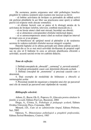 De asemenea, pentru asigurarea unei stãri psihologice benefice
pregãtirii în vederea susþinerii unui examen este necesar ca elevii:
- sã îmbine activitatea de învãþare cu perioadele de odihnã activã
(de preferat plimbãrile în aer liber sau practicarea unui sport) ºi odihnã
pasivã (sã respecte orele alocate somnului);
- sã elimine factorii care ar putea sã le distragã atenþia de la
activitatea de învãþare (telefon, televizor, combinã muzicalã etc.);
- sã nu înveþe atunci când sunt stresaþi, încordaþi sau obosiþi;
- sã se alimenteze corespunzãtor efortului intelectual depus;
- sã se autorecompenseze atunci când au realizat (dupã un interval
de timp) ceea ce ºi-au propus;
- sã beneficieze de sprijinul moral al pãrinþilor ºi de susþinerea
acestora în vederea realizãrii efortului necesar atingerii scopului.
Datoritã faptului cã în ultima perioadã unii dintre pãrinþi acordã o
importanþã din ce în ce mai micã activitãþii desfãºurate de propriul copil
sau nu ºtiu sã îl îndrume în ceea ce priveºte planificarea eficientã a
activitãþii, aceastã sarcinã revine tot cadrului didactic.
Teme de reflecþie:
1. Definiþi conceptele de „obosealã”, „surmenaj” ºi „nevrozã astenicã”.
2. Explicaþi principalele cauze care determinã oboseala ºcolarã.
3. Definiþi conceptul de „monotonie” ºi precizaþi cauzele care o
determinã.
4. Daþi exemplu de modalitãþi de înlãturare a oboselii ºi
surmenajului ºcolar.
5. Prezentaþi modul de organizare a timpului unui elev pe parcursul
unei zile de muncã/ pe parcursul unei sãptãmâni de vacanþã.
Bibliografie selectivã:
Arbore, E., Bucur, Gh. E., Popescu, O., Educaþia pentru sãnãtate în
familie ºi ºcoalã, Editura Fiat Lux, Bucureºti, 2004
Dragu, A., Cristea, S., Psihologie ºi pedagogie ºcolarã, Editura
Ovidius University Press, Constanþa, 2002
Menard, J.D., Cum sã ne administrãm timpul, Editura Polirom,
Iaºi, 2002
Oprescu, V., Dimensiunea psihologicã a pregãtirii profesorului,
Editura Scrisul Românesc, Craiova, 1983
186
 