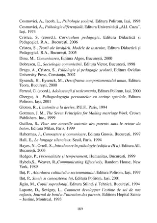 Cosmovici, A., Iacob, L., Psihologie ºcolarã, Editura Polirom, Iaºi, 1998
Cosmovici, A., Psihologie diferenþialã, Editura Universitãþii „Al.I. Cuza”,
Iaºi, 1974
Cristea, S. (coord.), Curriculum pedagogic, Editura Didacticã ºi
Pedagogicã, R.A., Bucureºti, 2006
Cristea, S., Teorii ale învãþãrii. Modele de instruire, Editura Didacticã ºi
Pedagogicã, R.A., Bucureºti, 2005
Dinu, M., Comunicarea, Editura Algos, Bucureºti, 2000
Dobrescu, E., Sociologia comunicãrii, Editura Victor, Bucureºti, 1998
Dragu, A., Cristea, S., Psihologie ºi pedagogie ºcolarã, Editura Ovidius
University Press, Constanþa, 2002
Eysenck, H., Eysenck, M., Descifrarea comportamentului uman, Editura
Teora, Bucureºti, 2000
Ferreol, G. (coord.), Adolescenþii ºi toxicomania, Editura Polirom, Iaºi, 2000
Gherguþ, A., Psihopedagogia persoanelor cu cerinþe speciale, Editura
Polirom, Iaºi, 2001
Gloton, R., L’autorite a la derive, P.U.F., Paris, 1994
Gottman, J. M., The Seven Principles for Making marriage Work, Crown
Publishers, Inc., 1999
Guillou, S., Pour une nouvelle autorite des parents sans le retour du
baton, Editura Milan, Paris, 1999
Habermas, J., Cunoaºtere ºi comunicare, Editura Gnosis, Bucureºti, 1997
Hall, E., Le langage silencieux, Seuil, Paris, 1994
Hayes, N., Orrell, S., Introducere în psihologie (ediþia a III a), Editura All,
Bucureºti, 2003
Hedges, P., Personalitate ºi temperament, Humanitas, Bucureºti, 1999
Hybels,S., Weaver, R.,Communicating Effectively, Random House, New
York, 1989
Iluþ, P. , Abordarea calitativã a socioumanului, Editura Polirom, Iaºi, 1997
Iluþ, P., Sinele ºi cunoaºterea lui, Editura Polirom, Iaºi, 2001
Jigãu, M., Copiii supradotaþi, Editura ªtiinþã ºi Tehnicã, Bucureºti, 1994
Laporte, D., Sevigny, L., Comment developper l’estime de soi de nos
enfants, Journal de bord a l’intention des parents, Editions Hopital Sainte
– Justine, Montreal, 1993
189
 