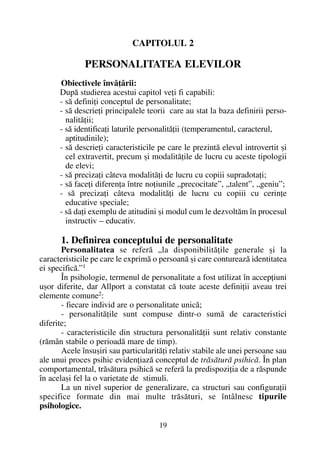CAPITOLUL 2
PERSONALITATEA ELEVILOR
Obiectivele învãþãrii:
Dupã studierea acestui capitol veþi fi capabili:
- sã definiþi conceptul de personalitate;
- sã descrieþi principalele teorii care au stat la baza definirii perso-
nalitãþii;
- sã identificaþi laturile personalitãþii (temperamentul, caracterul,
aptitudinile);
- sã descrieþi caracteristicile pe care le prezintã elevul introvertit ºi
cel extravertit, precum ºi modalitãþile de lucru cu aceste tipologii
de elevi;
- sã precizaþi câteva modalitãþi de lucru cu copiii supradotaþi;
- sã faceþi diferenþa între noþiunile „precocitate”, „talent”, „geniu”;
- sã precizaþi câteva modalitãþi de lucru cu copiii cu cerinþe
educative speciale;
- sã daþi exemplu de atitudini ºi modul cum le dezvoltãm în procesul
instructiv – educativ.
1. Definirea conceptului de personalitate
Personalitatea se referã „la disponibilitãþile generale ºi la
caracteristicile pe care le exprimã o persoanã ºi care contureazã identitatea
ei specificã.”1
În psihologie, termenul de personalitate a fost utilizat în accepþiuni
uºor diferite, dar Allport a constatat cã toate aceste definiþii aveau trei
elemente comune2:
- fiecare individ are o personalitate unicã;
- personalitãþile sunt compuse dintr-o sumã de caracteristici
diferite;
- caracteristicile din structura personalitãþii sunt relativ constante
(rãmân stabile o perioadã mare de timp).
Acele însuºiri sau particularitãþi relativ stabile ale unei persoane sau
ale unui proces psihic evidenþiazã conceptul de trãsãturã psihicã. În plan
comportamental, trãsãtura psihicã se referã la predispoziþia de a rãspunde
în acelaºi fel la o varietate de stimuli.
La un nivel superior de generalizare, ca structuri sau configuraþii
specifice formate din mai multe trãsãturi, se întâlnesc tipurile
psihologice.
19
 