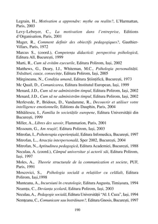 190
Legrain, H., Motivation a apprendre: mythe ou realite?, L’Harmattan,
Paris, 2003
Levy-Leboyer, C., La motivation dans l’entreprise, Editions
d’Organisation, Paris, 2001
Mager, R., Comment definir des obiectifs pedagogiques?, Gauthier-
Villars, Paris, 1972
Marcus S., (coord.), Competenþa didacticã: perspectiva psihologicã,
Editura All, Bucureºti, 1999
Marti, R., Cum sã evitãm eºecurile, Editura Polirom, Iaºi, 2002
Matthews, G., Deary, I.J., Whiteman, M.C., Psihologia personalitãþii.
Trãsãturi, cauze, consecinþe, Editura Polirom, Iaºi, 2005
Mãrgineanu, N., Condiþia umanã, Editura ªtiinþificã, Bucureºti, 1973
Mc Quail, D., Comunicarea, Editura Institutul European, Iaºi, 1999
Menard, J.D., Cum sã ne administrãm timpul, Editura Polirom, Iaºi, 2002
Menard, J.D., Cum sã ne administrãm timpul, Editura Polirom, Iaºi, 2002
Merlevede, P., Bridoux, D., Vandamme, R., Decouvrir et utiliser votre
intelligence emotionnelle, Editions du Dauphin, Paris, 2004
Mihãilescu, I., Familia în societãþile europene, Editura Universitãþii din
Bucureºti, 1999
Miller, A., Libres des savoir, Flammarion, Paris, 2001
Missoum, G., Am reuºit!, Editura Polirom, Iaºi, 2003
Mitrofan, I., Psihoterapia experienþialã, Editura Infomedica, Bucureºti, 1997
Mitrofan, L., Atracþia interpersonalã, Sper 2002, Bucureºti, 2004
Mitrofan, N., Aptitudinea pedagogicã, Editura Academiei, Bucureºti, 1988
Neculau, A. (coord.), Câmpul universitar ºi actorii sãi, Editura Polirom,
Iaºi, 1997
Moles, A., Theorie structurale de la communication et societe, PUF,
Paris, 1991
Moscovici, S., Psihologia socialã a relaþiilor cu celãlalt, Editura
Polirom, Iaºi,1998
Munteanu, A., Incursiuni în creatologie, Editura Augusta, Timiºoara, 1994
Neamþu, C., Devianþa ºcolarã, Editura Polirom, Iaºi, 2003
Neculau,A., Pedagogie socialã, Editura Universitãþii “Al. I. Cuza”, Iaºi, 1994
Nemþeanu, C., Comunicare sau înstrãinare?, Editura Gnosis, Bucureºti, 1997
 