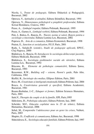 Nicola, I., Tratat de pedagogie, Editura Didacticã ºi Pedagogicã,
Bucureºti, 2002
Oprescu, V., Aptitudini ºi atitudini, Editura ªtiinþificã, Bucureºti, 1991
Oprescu, V., Dimensiunea psihologicã a pregãtirii profesorului, Editura
Scrisul Românesc, Craiova, 1983
Pease, A., Limbajul trupului, Editura Polimark, Bucureºti, 1995
Pease, A., Garner,A., Limbajul vorbirii, Editura Polimark, Bucureºti, 1994
Pete, I., Balica, E., Banciu, D., Tineret, norme ºi valori. Repere pentru o
sociologie a tineretului, Editura Lumina Lex, Bucureºti, 2002
Popescu, D., Arta de a comunica, Editura Economicã, Bucureºti, 1998
Prairat, E., Sanction et socialization, P.U.F, Paris, 2001
Radu, I., Salade,D. (coord.), Studii de pedagogie aplicatã, EPUC,
Cluj-Napoca, 2000
Rãdulescu, S., Banciu, D, Introducere în sociologia delincvenþei juvenile,
Editura Medicalã, Bucureºti, 1990
Rãdulescu, S., Sociologia problemelor sociale ale vârstelor, Editura
Lumina Lex, Bucureºti, 1992
Rãºcanu, R., Elemente de psihologia comunicãrii, Editura ªansa,
Bucureºti, 1993
Reasonner, R.W., Building self – esteem, Parent’s guide, Palo Alto,
California, 1982
Rieffel, R., Sociologie des medias, Ellipses Edition, Paris, 2001
Roco, M., Creativitate ºi inteligenþã emoþionalã, Editura Polirom, Iaºi, 2004
Roºca, A, Creativitatea generalã ºi specificã, Editura Academiei,
Bucureºti, 1981
Ruano-Borbalan, J.-C., Eduquer et former, Edition Sciences Humaines,
Paris, 2001
Satir,V., Therapie du couple et de la famille, EPI, Paris,1995
Sãlãvãstru, D., Psihologia educaþiei, Editura Polirom, Iaºi, 2005
Scheider, M.F., Educaþia copilului meu în 25 de tehnici, Editura
Humanitas, Bucureºti, 2006
Sebal, M., Comprendre l’adolescence pour en gerer les crises, Vuibert,
Paris, 2003
Shapiro, D., Conflictele ºi comunicarea, Editura Arc, Bucureºti, 1998
Stãnciulescu, E., Sociologia educaþiei familiale, Editura Polirom, Iaºi, 1997
191
 