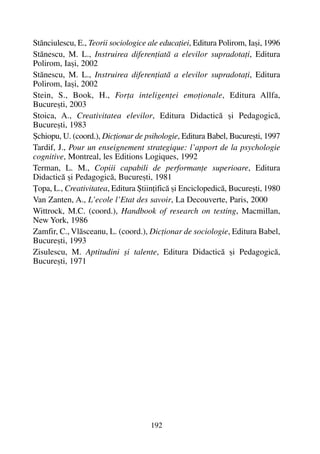 Stãnciulescu, E., Teorii sociologice ale educaþiei, Editura Polirom, Iaºi, 1996
Stãnescu, M. L., Instruirea diferenþiatã a elevilor supradotaþi, Editura
Polirom, Iaºi, 2002
Stãnescu, M. L., Instruirea diferenþiatã a elevilor supradotaþi, Editura
Polirom, Iaºi, 2002
Stein, S., Book, H., Forþa inteligenþei emoþionale, Editura Allfa,
Bucureºti, 2003
Stoica, A., Creativitatea elevilor, Editura Didacticã ºi Pedagogicã,
Bucureºti, 1983
ªchiopu, U. (coord.), Dicþionar de psihologie, Editura Babel, Bucureºti, 1997
Tardif, J., Pour un enseignement strategique: l’apport de la psychologie
cognitive, Montreal, les Editions Logiques, 1992
Terman, L. M., Copiii capabili de performanþe superioare, Editura
Didacticã ºi Pedagogicã, Bucureºti, 1981
Þopa, L., Creativitatea, Editura ªtiinþificã ºi Enciclopedicã, Bucureºti, 1980
Van Zanten, A., L’ecole l’Etat des savoir, La Decouverte, Paris, 2000
Wittrock, M.C. (coord.), Handbook of research on testing, Macmillan,
New York, 1986
Zamfir, C., Vlãsceanu, L. (coord.), Dicþionar de sociologie, Editura Babel,
Bucureºti, 1993
Zisulescu, M. Aptitudini ºi talente, Editura Didacticã ºi Pedagogicã,
Bucureºti, 1971
192
 