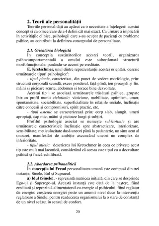 2. Teorii ale personalitãþii
Teoriile personalitãþii au apãrut ca o necesitate a înþelegerii acestui
concept ºi ca o încercare de a-l defini cât mai exact. Ca urmare a implicãrii
în activitãþile clinice, psihologii care s-au ocupat de pacienþi cu probleme
psihice, au contribuit la definirea conceptului de personalitate.
2.1. Orientarea biologistã
În concepþia susþinãtorilor acestei teorii, organizarea
psihocomportamentalã a omului este subordonatã structurii
morfofuncþionale, punându-se accent pe ereditate.
E. Kretschmer, unul dintre reprezentanþii acestei orientãri, descrie
urmãtoarele tipuri psihologice3
:
- tipul picnic, caracterizat, din punct de vedere morfologic, prin:
structurã corporalã scundã, exces ponderal, faþã plinã, ten proaspãt ºi fin,
mâini ºi picioare scurte, abdomen ºi torace bine dezvoltate.
Acestui tip i se asociazã urmãtoarele trãsãturi psihice, grupate
într-un profil numit ciclotimic: vioiciune, mobilitate, optimism, umor,
spontaneitate, sociabilitate, superficialitate în relaþiile sociale, înclinaþie
cãtre concesii ºi compromisuri, spirit practic, etc.
- tipul astenic se caracterizeazã prin: corp slab, alungit, umeri
apropiaþi, cap mic, mâini ºi picioare lungi ºi subþiri.
Profilul psihologic asociat se numeºte schizotimic ºi are
urmãtoarele caracteristici: înclinaþie spre abstractizare, interiorizare,
sensibilitate, meticulozitate dusã uneori pânã la pedanterie, un simþ acut al
onoarei, manifestãri de ambiþie ascunzând uneori un complex de
inferioritate.
- tipul atletic: descrierea lui Kretschmer în ceea ce priveºte acest
tip este mult mai laconicã, considerând cã acesta este tipul cu o dezvoltare
psihicã ºi fizicã echilibratã.
2.2. Abordarea psihanaliticã
În concepþia lui Freud personalitatea umanã este compusã din trei
instanþe: Sinele, Eul ºi Supraeul.
a) Idul (Sinele): - reprezintã matricea iniþialã, din care se desprinde
Ego-ul ºi Superego-ul. Aceastã instanþã este datã de la naºtere, fiind
ereditarã ºi reprezintã alimentatorul cu energie al psihicului, fiind reglator
de energie: creºterea energiei peste un anumit nivel duce la intervenþia
reglatoare a Sinelui pentru readucerea organismului la o stare de constanþã
de un nivel scãzut în sensul de confort.
20
 