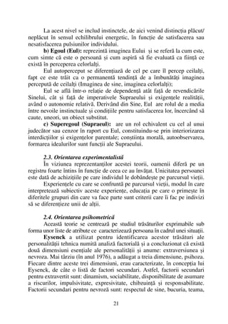 La acest nivel se includ instinctele, de aici venind distincþia plãcut/
neplãcut în sensul echilibrului energetic, în funcþie de satisfacerea sau
nesatisfacerea pulsiunilor individului.
b) Egoul (Eul): reprezintã imaginea Eului ºi se referã la cum este,
cum simte cã este o persoanã ºi cum aspirã sã fie evaluatã ca fiinþã ce
existã în perceperea celorlalþi.
Eul autoperceput se diferenþiazã de cel pe care îl percep ceilalþi,
fapt ce este trãit ca o permanentã tendinþã de a îmbunãtãþi imaginea
perceputã de ceilalþi (Imaginea de sine, imaginea celorlalþi);
Eul se aflã într-o relaþie de dependenþã atât faþã de revendicãrile
Sinelui, cât ºi faþã de imperativele Supraeului ºi exigenþele realitãþii,
având o autonomie relativã. Derivând din Sine, Eul are rolul de a media
între nevoile instinctuale ºi condiþiile pentru satisfacerea lor, încercând sã
caute, uneori, un obiect substitut.
c) Superegoul (Supraeul): are un rol echivalent cu cel al unui
judecãtor sau cenzor în raport cu Eul, constituindu-se prin interiorizarea
interdicþiilor ºi exigenþelor parentale; conºtiinþa moralã, autoobservarea,
formarea idealurilor sunt funcþii ale Supraeului.
2.3. Orientarea experimentalistã
În viziunea reprezentanþilor acestei teorii, oamenii diferã pe un
registru foarte întins în funcþie de ceea ce au învãþat. Unicitatea persoanei
este datã de achiziþiile pe care individul le dobândeºte pe parcursul vieþii.
Experienþele cu care se confruntã pe parcursul vieþii, modul în care
interpreteazã subiectiv aceste experienþe, educaþia pe care o primeºte în
diferitele grupuri din care va face parte sunt criterii care îi fac pe indivizi
sã se diferenþieze unii de alþii.
2.4. Orientarea psihometricã
Aceastã teorie se centreazã pe studiul trãsãturilor exprimabile sub
forma unor liste de atribute ce caracterizeazã persoana în cadrul unei situaþii.
Eysenck a utilizat pentru identificarea acestor trãsãturi ale
personalitãþii tehnica numitã analizã factorialã ºi a concluzionat cã existã
douã dimensiuni esenþiale ale personalitãþii ºi anume: extraversiunea ºi
nevroza. Mai târziu (în anul 1976), a adãugat a treia dimensiune, psihoza.
Fiecare dintre aceste trei dimensiuni, erau caracterizate, în concepþia lui
Eysenck, de câte o listã de factori secundari. Astfel, factorii secundari
pentru extravertit sunt: dinamism, sociabilitate, disponibilitate de asumare
a riscurilor, impulsivitate, expresivitate, chibzuinþã ºi responsabilitate.
Factorii secundari pentru nevrozã sunt: respectul de sine, bucuria, teama,
21
 