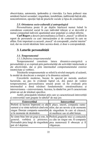 obsesivitatea, autonomia, ipohondria ºi vinovãþia. La baza psihozei stau
urmãtorii factori secundari: singurãtate, instabilitate, indiferenþã faþã de alþii,
nonconformism, opoziþie faþã de practicile sociale ºi lipsa de conºtiinþã.
2.5. Orientarea socio-culturalã ºi antropologicã
Personalitatea poate fi pe deplin înþeleasã numai luând în
considerare contextul social în care individul trãieºte ºi se dezvoltã ºi
numai comparând indivizii aparþinând unor populaþii ºi culturi diferite.
Carl Rogers a descris personalitatea ca fiind o „mascã” ce diferã în
raport de persoanele cu care interacþionãm ºi de contextul în care ne
aflãm. Este important ca aceastã „mascã” sã corespundã „sinelui interior”
real, dar nu existã identitate între acestea douã, ci doar o corespondenþã.
3. Laturile personalitãþii
3.1. Temperamentul
3.1.1.Definirea temperamentului
Temperamentul constituie latura dinamico-energeticã a
personalitãþii ºi se exprimã prin particularitãþi ale activitãþii intelectuale ºi
ale afectivitãþii, dar ºi prin intermediul comportamentului exterior
(motricitate ºi vorbire).
Trãsãturile temperamentale se referã la nivelul energetic al acþiunii,
la modul de descãrcare a energiei ºi la dinamica acþiunii.
Cercetãrile moderne, bazate în special pe metoda analizei
factoriale, au pus în evidenþã faptul cã, din punct de vedere
temperamental, personalitatea umanã poate sã fie evaluatã prin
intermediul a douã trãsãturi fundamentale: emoþionalitatea ºi
introversiunea – extroversiunea. Acestea, la rândul lor, pot fi caracterizate
printr-un set de trãsãturi specifice.
Astfel, principalele trãsãturi prin care se caracterizeazã introvertiþii
ºi extrovertiþii sunt grupate în tabelul4 de mai jos:
22
Extrovertitul
Preferã sã lucreze împreunã cu alþi
oameni ºi se simte nefericit când este
singur. Doreºte compania oamenilor
ºi în momente de destindere.
Se simte bine într-un grup ºi este, în
general, vorbãreþ ºi prietenos.
Perioadele prea lungi de singurãtate
pot sã-l deprime.
Introvertitul
Îi place, uneori, compania oame-
nilor, dar are nevoie ºi de momente
de singurãtate în care sã citeascã,
sã mediteze sau sã aibã liniºte.
Preferã grupurile mici ºi contactele
cu câte un singur om. O companie
prea numeroasã îl oboseºte ºi îl
vlãguieºte.
 