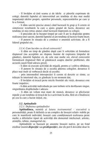 - îl învãþãm sã þinã seama ºi de ideile ºi pãrerile exprimate de
colegi, datoritã faptului cã introvertitul are tendinþa sã dea mai multã
importanþã ideilor proprii, opiniilor personale, reprezentãrilor pe care ºi
le-a format;
- îi dãm sarcini precise atunci când lucreazã în grup ºi îi cerem sã
sintetizeze rezultatele la care a ajuns grupul de lucru, deoarece are
tendinþa sã stea retras atunci când lucreazã împreunã cu colegii;
- îi precizãm de la început timpul pe care îl are la dispoziþie pentru
realizarea unei sarcini, datoritã faptului cã are tendinþa sã lucreze foarte încet;
- îl punem în situaþia de a conduce o anumitã activitate, de a fi
liderul grupului etc.
3.1.4. Cum lucrãm cu elevul extrovertit?
- îi dãm un timp de gândire dupã care îi solicitãm sã formuleze
rãspunsul (nu acceptãm un rãspuns înainte de expirarea timpului de
gândire), datoritã faptului cã, de cele mai multe ori, elevul extrovertit
formuleazã rãspunsul fãrã sã gândeascã asupra datelor problemei, din
aceastã cauzã fiind adesea greºit;
- îi dãm sã execute activitãþi de migalã, pentru a-i cultiva rãbdarea;
- îl punem în situaþia de a asculta pãrerea colegilor, deoarece îi
place mai mult sã vorbeascã decât sã asculte;
- prin intermediul introspecþiei îi cerem sã descrie ce simte, ce
trãieºte în interiorul sãu, ce gândeºte la un moment dat;
- îl învãþãm sã treacã peste micile frustrãri ale vieþii, deoarece este
foarte impulsiv;
- îi dãm activitãþi individuale pe care trebuie sã le desfãºoare singur,
singurãtatea displãcându-i adesea;
- îi dãm un volum mai mare de muncã, deoarece se plictiseºte
repede ºi are tendinþa sã treacã de la o activitate la alta, fãrã sã o finalizeze
pe cea la care a lucrat iniþial, etc.
3.2. Aptitudinile
3.2.1. Definirea aptitudinilor
Aptitudinea, numitã ºi latura instrumental - executivã a
personalitãþii, poate fi definitã ca un complex de însuºiri relativ stabile pe
care le manifestã individul, însuºiri care condiþioneazã realizarea peste
medie a diferitelor tipuri de activitãþi din domeniul intelectual, artistic,
ºtiinþific, tehnic, managerial etc.
Aptitudinile se bazeazã pe anumite însuºiri native, pe un fond
ereditar (numit dispoziþie sau predispoziþie), dar ele pot fi dovedite doar în
25
 