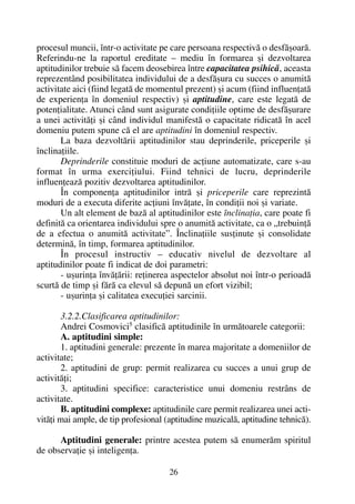 procesul muncii, într-o activitate pe care persoana respectivã o desfãºoarã.
Referindu-ne la raportul ereditate – mediu în formarea ºi dezvoltarea
aptitudinilor trebuie sã facem deosebirea între capacitatea psihicã, aceasta
reprezentând posibilitatea individului de a desfãºura cu succes o anumitã
activitate aici (fiind legatã de momentul prezent) ºi acum (fiind influenþatã
de experienþa în domeniul respectiv) ºi aptitudine, care este legatã de
potenþialitate. Atunci când sunt asigurate condiþiile optime de desfãºurare
a unei activitãþi ºi când individul manifestã o capacitate ridicatã în acel
domeniu putem spune cã el are aptitudini în domeniul respectiv.
La baza dezvoltãrii aptitudinilor stau deprinderile, priceperile ºi
înclinaþiile.
Deprinderile constituie moduri de acþiune automatizate, care s-au
format în urma exerciþiului. Fiind tehnici de lucru, deprinderile
influenþeazã pozitiv dezvoltarea aptitudinilor.
În componenþa aptitudinilor intrã ºi priceperile care reprezintã
moduri de a executa diferite acþiuni învãþate, în condiþii noi ºi variate.
Un alt element de bazã al aptitudinilor este înclinaþia, care poate fi
definitã ca orientarea individului spre o anumitã activitate, ca o „trebuinþã
de a efectua o anumitã activitate”. Înclinaþiile susþinute ºi consolidate
determinã, în timp, formarea aptitudinilor.
În procesul instructiv – educativ nivelul de dezvoltare al
aptitudinilor poate fi indicat de doi parametri:
- uºurinþa învãþãrii: reþinerea aspectelor absolut noi într-o perioadã
scurtã de timp ºi fãrã ca elevul sã depunã un efort vizibil;
- uºurinþa ºi calitatea execuþiei sarcinii.
3.2.2.Clasificarea aptitudinilor:
Andrei Cosmovici5
clasificã aptitudinile în urmãtoarele categorii:
A. aptitudini simple:
1. aptitudini generale: prezente în marea majoritate a domeniilor de
activitate;
2. aptitudini de grup: permit realizarea cu succes a unui grup de
activitãþi;
3. aptitudini specifice: caracteristice unui domeniu restrâns de
activitate.
B. aptitudini complexe: aptitudinile care permit realizarea unei acti-
vitãþi mai ample, de tip profesional (aptitudine muzicalã, aptitudine tehnicã).
Aptitudini generale: printre acestea putem sã enumerãm spiritul
de observaþie ºi inteligenþa.
26
 