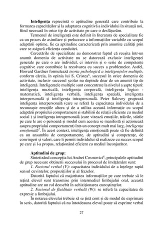Inteligenþa reprezintã o aptitudine generalã care contribuie la
formarea capacitãþilor ºi la adaptarea cognitivã a individului în situaþii noi,
fiind necesarã în orice tip de activitate pe care o desfãºurãm.
Termenul de inteligenþã este definit în literatura de specialitate fie
ca un proces de asimilare ºi prelucrare a informaþiilor variabile cu scopul
adaptãrii optime, fie ca aptitudine caracterizatã prin anumite calitãþi prin
care se asigurã eficienþa conduitei.
Cercetãrile de specialitate au demonstrat faptul cã reuºita într-un
anumit domeniu de activitate nu se datoreazã exclusiv inteligenþei
generale pe care o are individul, ci intervin ºi o serie de competenþe
cognitive care contribuie la rezolvarea cu succes a problemelor. Astfel,
Howard Gardner formuleazã teoria psihologicã a inteligenþelor multiple,
conform cãreia, în opinia lui S. Cristea6
, succesul în orice domeniu de
activitate, inclusiv succesul ºcolar nu depinde doar de un anumit tip de
inteligenþã. Inteligenþele multiple sunt concentrate la nivelul a ºapte tipuri:
inteligenþa muzicalã, inteligenþa corporalã, inteligenþa logico -
matematicã, inteligenþa verbalã, inteligenþa spaþialã, inteligenþa
interpersonalã ºi inteligenþa intrapersonalã. Peter Salovey grupeazã
inteligenþa interpersonalã (care se referã la capacitatea individului de a
recunoaºte emoþiile altora ºi de a utiliza aceastã informaþie cu scopul
adaptãrii propriului comportament ºi stabilirii de relaþii eficiente cu mediul
social ) ºi inteligenþa intrapersonalã (care vizeazã emoþiile, trãirile, stãrile
pe care le are o persoanã ºi modul cum acestea se manifestã ºi acþioneazã
asupra propriului comportament) într-un concept mult mai larg, inteligenþa
emoþionalã7
. În acest context, inteligenþa emoþionalã poate sã fie definitã
ca un ansamblu de comportamente, de aptitudini ºi competenþe, de
convingeri ºi valori, care îi permit individului sã realizeze cu succes scopul
pe care ºi l-a propus, relaþionând eficient cu mediul înconjurãtor.
Aptitudini de grup:
Sintetizând concepþia lui Andrei Cosmovici8
, principalele aptitudini
de grup necesare obþinerii succesului în procesul de învãþãmânt sunt:
1. Factorul verbal (V): capacitatea individului de a înþelege rapid
sensul cuvintelor, propoziþiilor ºi al frazelor.
Datoritã faptului cã majoritatea informaþiilor pe care trebuie sã le
reþinã elevul sunt transmise prin intermediul limbajului oral, aceastã
aptitudine are un rol deosebit în achiziþionarea cunoºtinþelor.
2. Factorul de fluiditate verbalã (W): se referã la capacitatea de
expresie a limbajului.
În notarea elevului trebuie sã se þinã cont ºi de modul de exprimare
în scris, datoritã faptului cã nu întotdeauna elevul poate sã exprime verbal
27
 