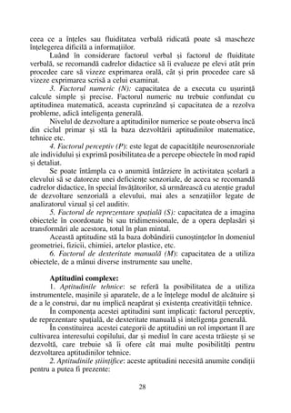 ceea ce a înþeles sau fluiditatea verbalã ridicatã poate sã mascheze
înþelegerea dificilã a informaþiilor.
Luând în considerare factorul verbal ºi factorul de fluiditate
verbalã, se recomandã cadrelor didactice sã îi evalueze pe elevi atât prin
procedee care sã vizeze exprimarea oralã, cât ºi prin procedee care sã
vizeze exprimarea scrisã a celui examinat.
3. Factorul numeric (N): capacitatea de a executa cu uºurinþã
calcule simple ºi precise. Factorul numeric nu trebuie confundat cu
aptitudinea matematicã, aceasta cuprinzând ºi capacitatea de a rezolva
probleme, adicã inteligenþa generalã.
Nivelul de dezvoltare a aptitudinilor numerice se poate observa încã
din ciclul primar ºi stã la baza dezvoltãrii aptitudinilor matematice,
tehnice etc.
4. Factorul perceptiv (P): este legat de capacitãþile neurosenzoriale
ale individului ºi exprimã posibilitatea de a percepe obiectele în mod rapid
ºi detaliat.
Se poate întâmpla ca o anumitã întârziere în activitatea ºcolarã a
elevului sã se datoreze unei deficienþe senzoriale, de aceea se recomandã
cadrelor didactice, în special învãþãtorilor, sã urmãreascã cu atenþie gradul
de dezvoltare senzorialã a elevului, mai ales a senzaþiilor legate de
analizatorul vizual ºi cel auditiv.
5. Factorul de reprezentare spaþialã (S): capacitatea de a imagina
obiectele în coordonate bi sau tridimensionale, de a opera deplasãri ºi
transformãri ale acestora, totul în plan mintal.
Aceastã aptitudine stã la baza dobândirii cunoºtinþelor în domeniul
geometriei, fizicii, chimiei, artelor plastice, etc.
6. Factorul de dexteritate manualã (M): capacitatea de a utiliza
obiectele, de a mânui diverse instrumente sau unelte.
Aptitudini complexe:
1. Aptitudinile tehnice: se referã la posibilitatea de a utiliza
instrumentele, maºinile ºi aparatele, de a le înþelege modul de alcãtuire ºi
de a le construi, dar nu implicã neapãrat ºi existenþa creativitãþii tehnice.
În componenþa acestei aptitudini sunt implicaþi: factorul perceptiv,
de reprezentare spaþialã, de dexteritate manualã ºi inteligenþa generalã.
În constituirea acestei categorii de aptitudini un rol important îl are
cultivarea interesului copilului, dar ºi mediul în care acesta trãieºte ºi se
dezvoltã, care trebuie sã îi ofere cât mai multe posibilitãþi pentru
dezvoltarea aptitudinilor tehnice.
2. Aptitudinile ºtiinþifice: aceste aptitudini necesitã anumite condiþii
pentru a putea fi prezente:
28
 