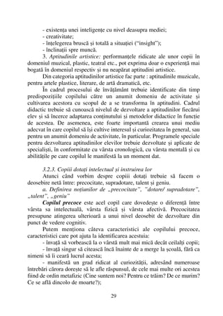 - existenþa unei inteligenþe cu nivel deasupra mediei;
- creativitate;
- înþelegerea bruscã ºi totalã a situaþiei (“insight”);
- înclinaþii spre muncã.
3. Aptitudinile artistice: performanþele ridicate ale unor copii în
domeniul muzical, plastic, teatral etc., pot exprima doar o experienþã mai
bogatã în domeniul respectiv ºi nu neapãrat aptitudini artistice.
Din categoria aptitudinilor artistice fac parte : aptitudinile muzicale,
pentru artele plastice, literare, de artã dramaticã, etc.
În cadrul procesului de învãþãmânt trebuie identificate din timp
predispoziþiile copilului cãtre un anumit domeniu de activitate ºi
cultivarea acestora cu scopul de a se transforma în aptitudini. Cadrul
didactic trebuie sã cunoascã nivelul de dezvoltare a aptitudinilor fiecãrui
elev ºi sã încerce adaptarea conþinutului ºi metodelor didactice în funcþie
de acestea. De asemenea, este foarte importantã crearea unui mediu
adecvat în care copilul sã îºi cultive interesul ºi curiozitatea în general, sau
pentru un anumit domeniu de activitate, în particular. Programele speciale
pentru dezvoltarea aptitudinilor elevilor trebuie dezvoltate ºi aplicate de
specialiºti, în conformitate cu vârsta cronologicã, cu vârsta mentalã ºi cu
abilitãþile pe care copilul le manifestã la un moment dat.
3.2.3. Copiii dotaþi intelectual ºi instruirea lor
Atunci când vorbim despre copiii dotaþi trebuie sã facem o
deosebire netã între: precocitate, supradotare, talent ºi geniu.
a. Definirea noþiunilor de „precocitate”, ”dotare/ supradotare”,
„talent”, „geniu”
Copilul precoce este acel copil care dovedeºte o diferenþã între
vârsta sa intelectualã, vârsta fizicã ºi vârsta afectivã. Precocitatea
presupune atingerea ulterioarã a unui nivel deosebit de dezvoltare din
punct de vedere cognitiv.
Putem menþiona câteva caracteristici ale copilului precoce,
caracteristici care pot ajuta la identificarea acestuia:
- învaþã sã vorbeascã la o vârstã mult mai micã decât ceilalþi copii;
- învaþã singur sã citeascã încã înainte de a merge la ºcoalã, fãrã ca
nimeni sã îi cearã lucrul acesta;
- manifestã un grad ridicat al curiozitãþii, adresând numeroase
întrebãri cãrora doreºte sã le afle rãspunsul, de cele mai multe ori acestea
fiind de ordin metafizic (Cine suntem noi? Pentru ce trãim? De ce murim?
Ce se aflã dincolo de moarte?);
29
 
