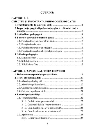 CUPRINS:
CAPITOLUL 1:
OBIECTUL ªI IMPORTANÞA PSIHOLOGIEI EDUCAÞIEI
1. Transformãrile de la nivelul ºcolii..............................................11
2. Importanþa pregãtirii psiho-pedagogice a viitorului cadru
didactic..........................................................................................13
3. Aptitudinea pedagogicã ..............................................................14
4. Funcþiile cadrului didactic în ºcoalã ..........................................15
4.1. Funcþia de organizator al învãþãrii ..........................................15
4.2. Funcþia de educator ................................................................16
4.3. Funcþia de partener al educaþiei..............................................16
4.4. Funcþia de membru al corpului profesoral ............................16
5. Stilurile pedagogice......................................................................16
5.1. Stilul autoritar ........................................................................16
5.2. Stilul democratic ....................................................................17
5.3. Stilul laisse-faire ....................................................................17
CAPITOLUL 2: PERSONALITATEA ELEVILOR
1. Definirea conceptului de personalitate ......................................19
2. Teorii ale personalitãþii................................................................20
2.1. Abordarea biologistã ..............................................................20
2.2. Abordarea psihanaliticã ..........................................................20
2.3. Orientarea experimentalistã ....................................................21
2.4. Orientarea psihometricã..........................................................21
3. Laturile personalitãþii..................................................................22
3.1. Temperamentul........................................................................22
3.1.1. Definirea temperamentului ..........................................22
2.1.2. Caracteristici ale temperamentului ..............................24
3.1.3. Cum lucrãm cu elevul introvertit?................................24
3.1.4. Cum lucrãm cu elevul extravertit?................................25
3.2. Aptitudinile ............................................................................25
3.2.1. Definirea aptitudinilor ..................................................25
3
 
